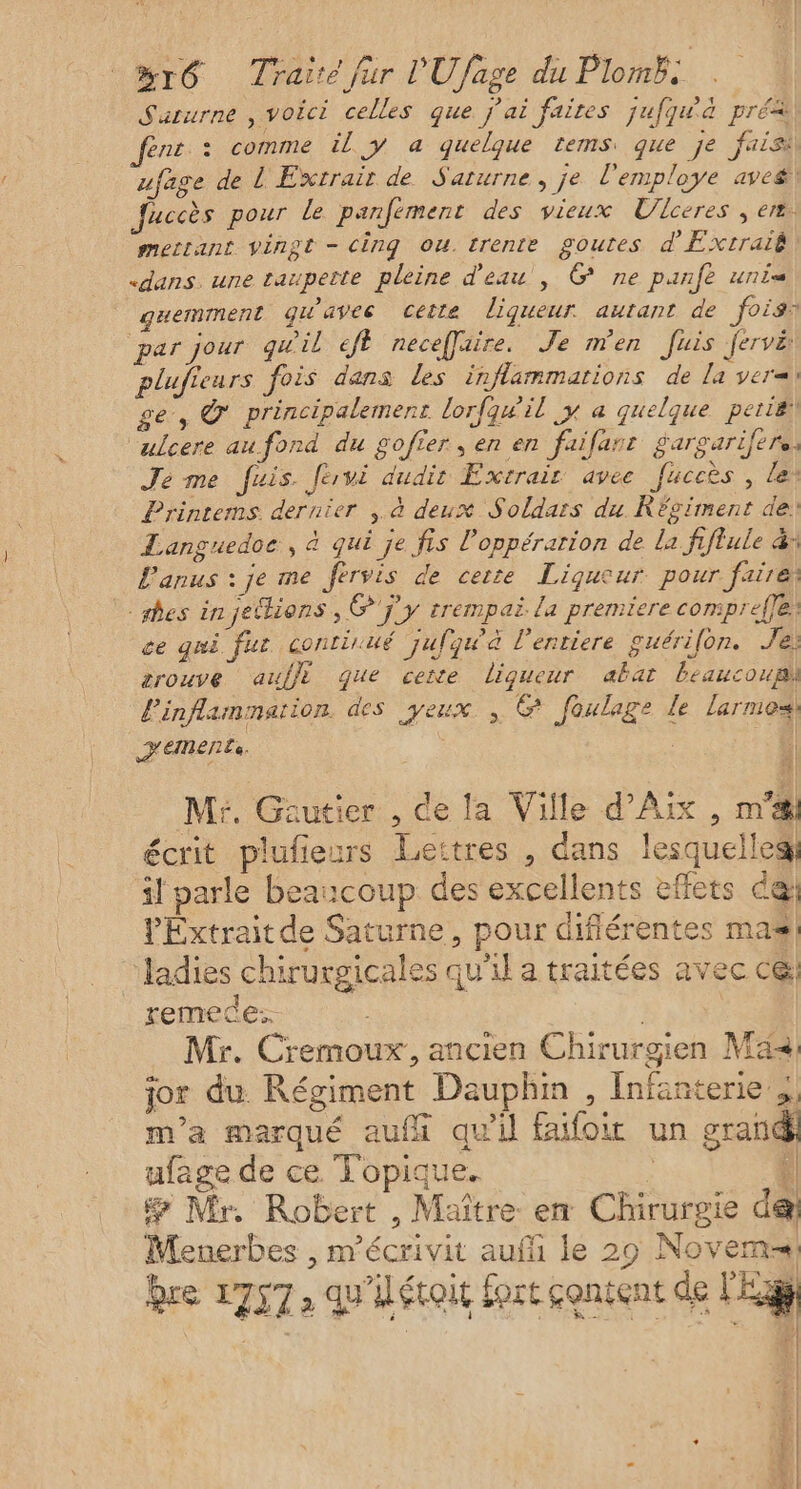 Saturne , voici celles que j'ai faites jufquà pré&amp; enr » comme il y a quelque tems: que je faisi ufage de L Extrair de Saturne, je l'employe avcé, Juccès pour le panfément des vieux Ulceres ; er, mettant vingt - cing ou. trente goures d'Extraig «dans. une taupette pleine d'eau, G ne panfe uni _guemment gu'aves cette ligueur autant de fois par jour quil eft neceffaire. Je men fuis fervë plufieurs fois dans les inflammarions de la ver ge, © principalement lorfqwil y a quelque periëi ‘ulcere au fond du gofier , en en faifanr gargarifere: Je me fuis. Jervi dudir Extrait avee fuceès , ler Printems. dernier , à deux Soldars du Réviment de: Languedoc, à qui je fis l'oppérarion de la fiflule &amp;: Lanus : je me fervis de cerre Liqucur pour faire; des injelions , ©'j y trempai. la premiere comprefle. ce qui fur continué ‘jufqu'à l'entiere guérifon. Je: zrouve auffi que cexe liqueur abat beaucoup l'inflammarion. des yeux, G foulage le Larmes) HEMENEe. | Mr. Gautier , de la Ville d'Aix , m'a écrit plufieurs Lettres , dans lesquelles} il parle beaucoup des excellents effets é@ PExtrait de Saturne, pour diflérentes mas! ladies chirurgicales qu’il a traitées avec ce: remede: Mr. Cremoux, ancien Chirurgien Ma, jor du Régiment Dauphin , Infanterie ; m'a marqué aufü qu'il faifoi un grand ufage de ce Topique. | 4 # Mr. Robert , Maître en Chirurgie de Menerbes , m'écrivit auf le 29 Novem-, re 1757, qu'iéroit fort content de L'Eag + G