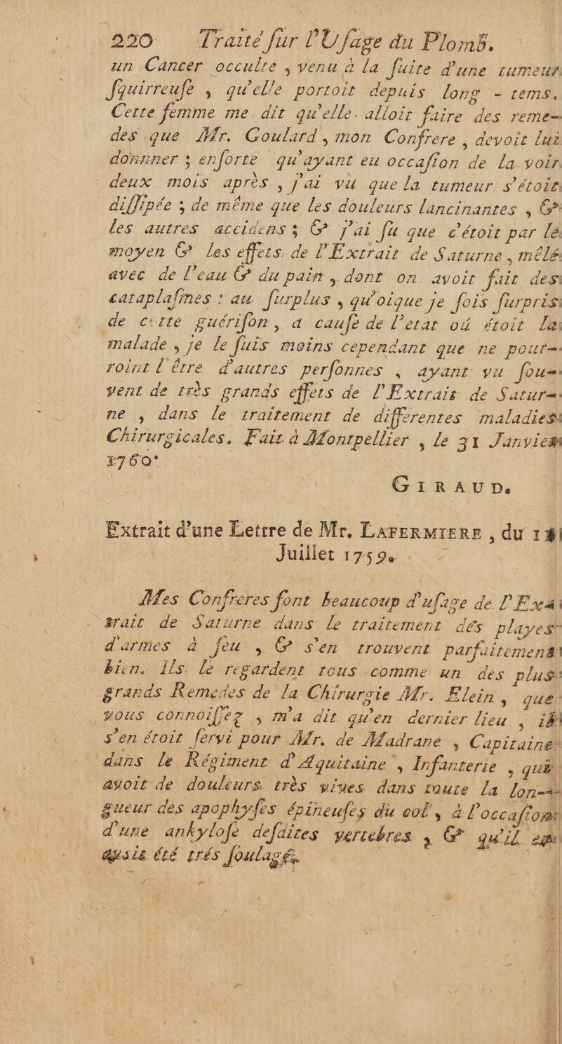 un Cancer occulre ; venu à la fuire d'une rumeus Jauirreufe ; qu'elle portoit depuis lons - rems, Cette femme me dit quelle. alloir faire des reme- des que r. Goulard , mon Confrere , devoir Lui donner ; enforte qu'ayant eu occafion de La voir. deux mois après , j'ai vu que la tumeur s’étoie diffipée ; de même que les douleurs lancinantes , G* les autres accidens ; @ j'ai [u que e’éroit par lé moyen G les effets de l'Extrair de Saturne, mêlé avec de l’eau © du pain , dont on avoir fait des caraplafines : au [urplus , quoique je fois furprés: de citte guérifon, a caufe de l’erar où #roit La: malade , je le [uis moins cependant que ne pour= roint l'être d'autres perfonnes | ayanr vu Jorë vent de très grands effets de l'Exrrair de Sarur=: ne ; dans le traitement de différentes maladies Chirurgicales. Fair à Montpellier , Le 31 Janvies E7 60° R GrraAUpD. Extrait d’une Lettre de Mr. LAFERMIERE , du 1fl Juillet 17594 > Mes Confreres font Beaucoup d'ufise de L'Exi: #rait de Saturne dans Le traitement dés playest d'armes à feu , @ S'en trouvent parfairemens bien. Is. le regardent rous comme un des plus grands Remedes de la Chirurgie Mr. Elein, que ,#ous connoifiez ; m'a dit gwen dernier lieu , 24 s’en éroit fervi pour Mr. de Madrane » Capitaine! dans le Régimenr d'Aquitaine, Infanterie > HE avoit de douleurs très vpiues dans toute [a lon-4 gueur des apophyfes épineufes du oo, à l'occafrori d'une ankylofé defdites gertebres à &amp; qu'il es) asie été trés Joulagé. | ( F