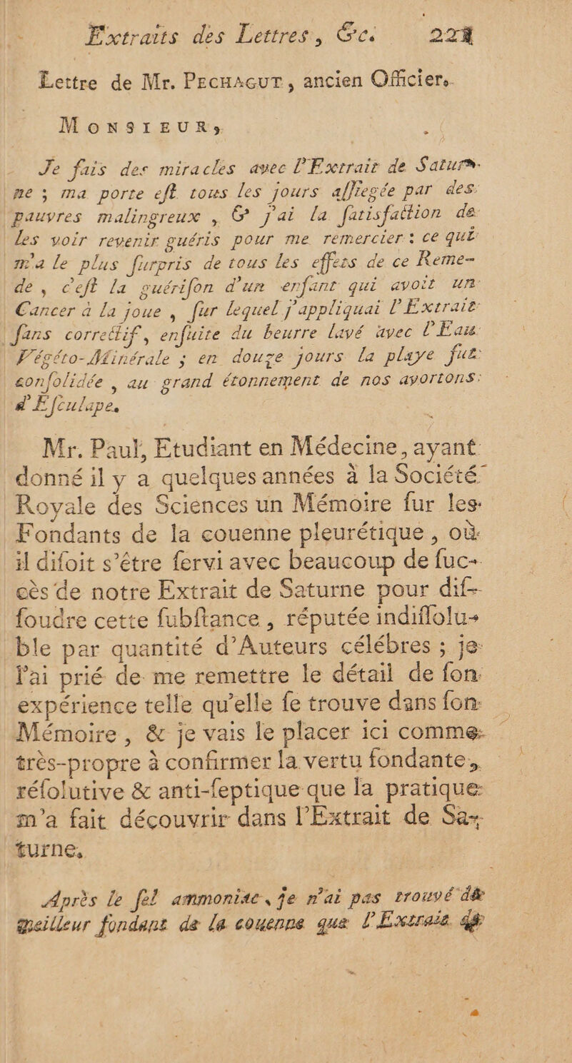 Lettre de Mr. PEecuacurT, ancien Officiers. Monsieur; C2 Je fais des miracles avec P'Exrrait de Satura- ne ; ma porte eft tous les jours affiegée par es. ‘pauvres malingreux , @ j'ai la farisfattion de Les voir revenir guéris pour me remercier : ce qui m'a le plus furpris de tous les effess de ce Reme- de, c'eft la guérifon dur enfant qui avoit un Cancer à La joue , fur lequel j'appliquai l'Éxtraie fans correélif, enfuire du beurre lavé avec l'Eau. V'égéto-Minérale ; en douze jours la playe fus: confolidée , au grand étonnement de nos avortons: d'Efculipe, Mr. Paul, Etudiant en Médecine, ayant donné il y a quelques années à la Société” Royale des Sciences un Mémoire fur les: Fondants de la couenne pleurétique , où: il difoit s'être fervi avec beaucoup de fuc- cès de notre Extrait de Saturne pour dif- foudre cette fubftance , réputée indiflolu+ ble par quantité d’Auteurs célébres ; je: l'ai prié de me remettre le détail de fon. expérience telle qu’elle fe trouve dans fon Mémoire , &amp; je vais le placer ici comme ” très-propre à confirmer la vertu fondante,, réfolutive &amp; anti-feptique que la pratique m'a fait découvrir dans l’Extrait de Sa turne, Après le [el ammonite, je n'ai pas trouvé dæ meilleur fondant de La couenne que l'Exereis 4