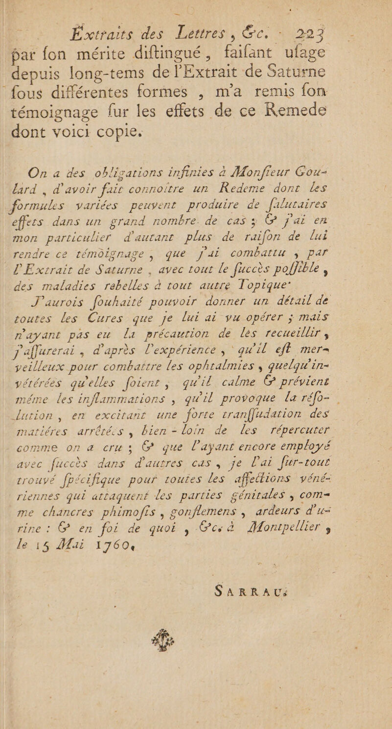bar fon mérite diftingué, faifant ufage depuis long-tems de l'Extrait de Saturne fous différentes formes , m'a remis fon témoignage fur les effets de ce Remede dont voici copie. On a des obligations infinies à Monfieur Gou- lard , d’avoir fair connoïtre un Redeme dont Les formules variées peuvent produire de filuraires effets dans un grand nombre de cas ; @ j'ai en mon particulier d'aurant plus de raifon de lui rendre ce témoignage ; que j'ai combattu ÿ par L'Exrrair de Saturne , avec tout Le fuccès poljtble , des maladies rebelles à tout autre Topique: J'aurois fouhaité pouvoir donner un détail de toutes les Cures que je lui ai vu opérer ; mais rayant pas eu La précaution de les recueillir , j'affurerai, d'après l'expérience , ‘ qu'il ef mer= veilleux pour combaîïtre les ophtalmies ; guelqw'in- vérérées qu'elles foienr, qu'il calme @ préviens méme les influnmarions , gwil provoque la réfo=. lution, en excitant une forte tranffudation des natiéres arrêtées , bien - loin de les répercuter comme on a cru ; @ que l'ayant encore employé avec fuccès dans d'autres cas , je lai Jur-tous trouvé fpécifique pour routes les affettions véné: riennes qui attaquent les parties génitales , com= me chancres phimofis , gonflemens , ardeurs d'u= rine : G&amp; en foi de quoi , ce à Montpellier ; le 15 Mai 17604 | SARRAU %