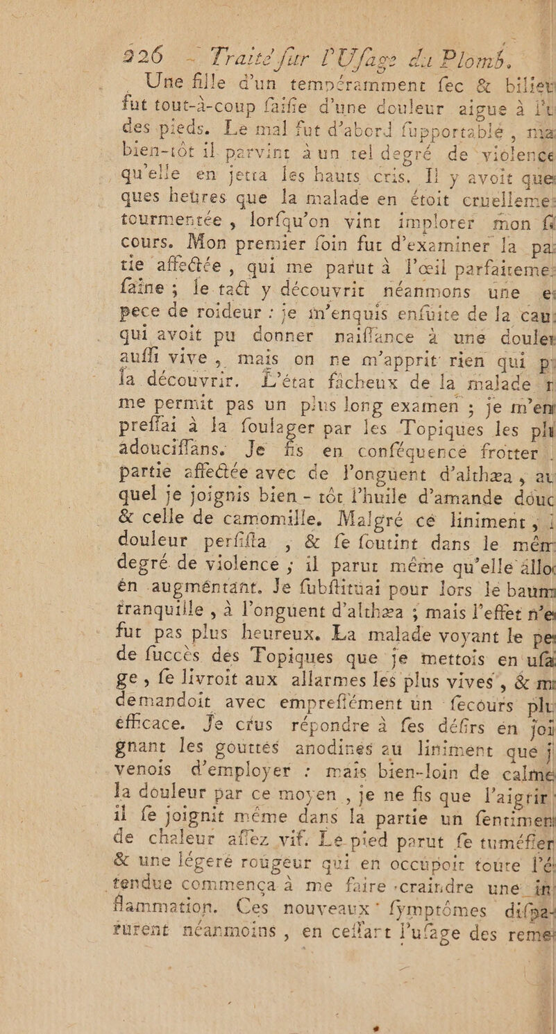 . Une fille d'un temnéramment fec &amp; bilieë fut tout-à-coup faife d’une douleur aigue à l'4 des pieds. Le mal fut d’abord fupportablé , m4 bien-1ôt il parvint à un tel degré de violence qu'elle en jetra Îles hauts cris. I! y avoit que ques hetres que la malade en étoit cruelleme: tourmerntée , lorfqu'on vint implorer mon fe cours. Mon premier foin fur d'examiner la pa: tie affectée, qui me parut à l'œil parfaiteme: faîne ; le ta y découvrit néanmons une el pece de roideur : je im’enquis enfüite de la caw: qui avoit pu donner naiflance à une coule aufli vive, mais on ne avapprit rien qui p: la découvrir. L'état ficheux de la malade # me permit pas un plus long examen ; je m’en preffai à la foulager par les Topiques les ph adouciflans. Je £. en conféquencé frotter . partie affectée avec de l’onguent d’althæa , av quel je joignis bien - tôt l'huile d'amande déuc &amp; celle de camomille. Malgré cé linimenr , : douleur perfifla , &amp; fe foutint dans le mèr degré de violence ; il parur même qu’elle ällo: én augméntant. Je fubftituai pour lors le baum tranquille , à l’onguent d’althæa ; mais l'effet ne fut pes plus heureux. La malade voyant le pe de fuccès des Topiques que je mettois en ufà ge, {e livroit aux allarmes les plus vives’, &amp; mi demandoit avec empreffément un fecours plu éffcace. Je crus répondre à fes défirs én joi gnant les gouttés anodines au liniment que j venois d'employer : mais bien-loin de calme la douleur par ce moyen, je ne fis que l’aigrir | il fe joignit même dans la partie un fentimer] de chaleur aflez vif. Le pied parut fe tuméfier &amp; une légeré roügeur qui en occüpoir toute lé tendue commença à me faire :craindre une _ in! flammation. Ces nouveaux: fymptômes difpa: furent néanmoins , en ceflart l’ufage des rem: L | ts |