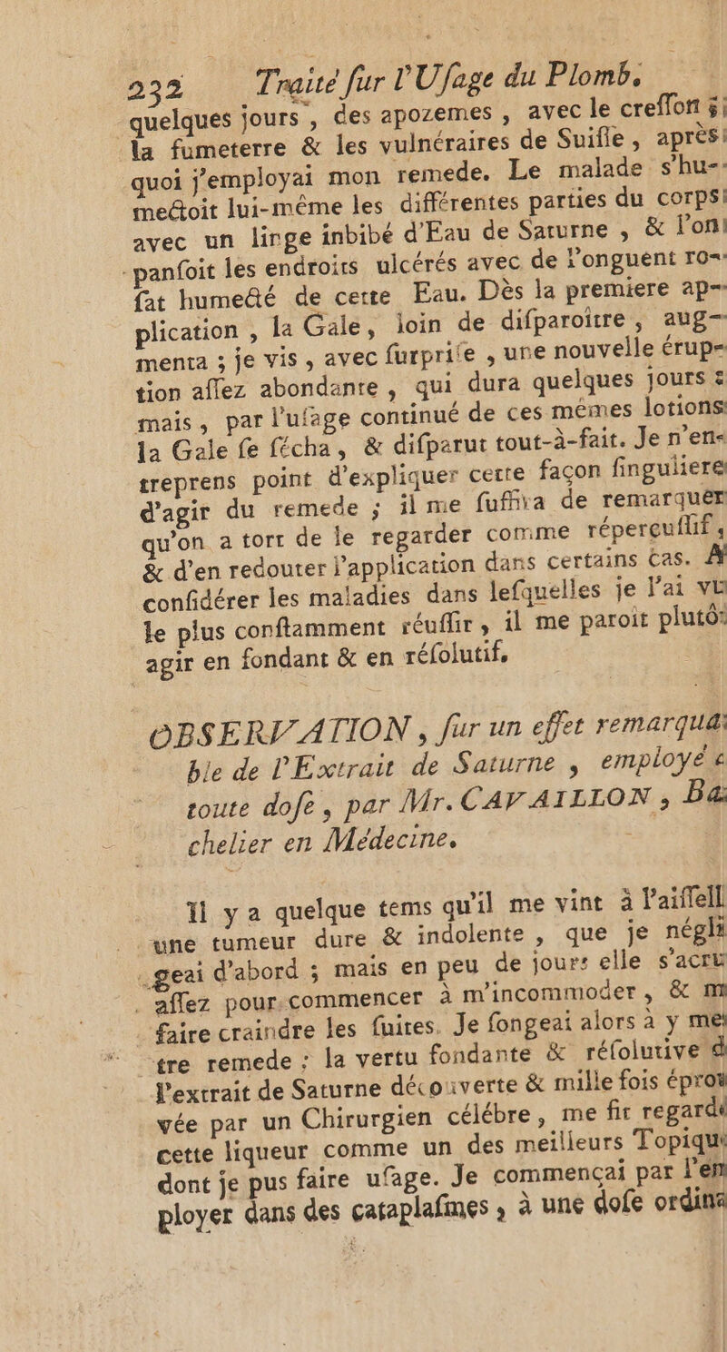 quelques jours , des apozemes , avec le creffon $; la fometerre &amp; les vulnéraires de Suifle , après quoi j'employai mon remede. Le malade s’hu-. mectoit lui-même les différentes parties du corps! avec un linge inbibé d'Eau de Saturne , &amp; lon! -panfoit les endroits uicérés avec de ‘onguent ro+ fat humedé de certe Eau. Dès la premiere ap- plication , la Gale, loin de difparoïtre, aug— menta ; je vis ; avec furprite , une nouvelle érup= tion aflez abondante, qui dura quelques jours = mais, par l'ufage continué de ces mêmes lotions la Gale fe fécha, &amp; difparur tout-à-fai. Je n’ens treprens point d'expliquer certe façon finguliere d'agir du remede ; ï me fufira de remarquér qu’on a tort de Île reparder Comme réperçuflif ; &amp; d'en redouter l'application dans certains Eas. confidérer les maladies dans lefquelles je ai VE le plus conftamment réuffir, il me paroit plutô: agir en fondant &amp; en réfolutif, ÉBSERI ATION , fur un effet remarqua: ble de l'Extrait de Saturne, employé € toute dofe, par Mr.CAV AILLON ; Ba. chelier en Médecine, Ph 11 ya quelque tems qu'il me vint à Paiflell une tumeur dure &amp; indolente , que je négli .geai d’abord ; mais en peu de jours elle s’acru . aflez pour.commencer à m'incommoder , &amp; m . faire craindre les fuites. Je fongeai alors à y me tre remede : la vertu fondante &amp; réfolutive l'extrait de Saturne découverte &amp; mille fois éproi vée par un Chirurgien célébre, me fir regardi cette liqueur comme un des meilleurs Topiqui dont je pus faire ufage. Je commencçai par l'en ployer dans des cataplafines ; à une dofe ordin
