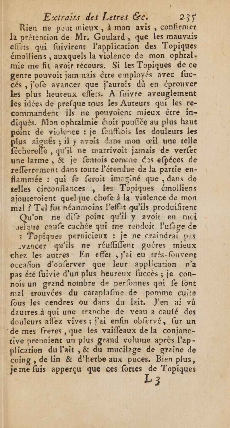 Rien ne peut mieux , à mon avis , confirmer la prétention de Mr, Goulard, que les mauvais effets qui fuivirent l’applicarion des Topiques émolliens , auxquels la violence de mon ophtal- mie me fit avoir récours. Si les Topiques de ce genre pouvoit jamimais être employés avec fuc- cés ,j'ofe avancer que j'aurois dû en éprouver les plus heureux effe:s. A fuivre aveuglement les idées de prefque rous les Auteurs qui les re- commandent ils ne porvoient mieux être in- diqués. Mon ophtalmie étroit pouflée au plus haut poinr de violence : je fouffiois Les douleurs les plus aigus ; il y avoit dans mon œil une telle féchereffe , qu'il ne mmatrivoit jamais de verfer une larme , &amp; je fentois conune ces efpéces de reflerrement dans toute l'étendue de la partie en- flammée : qui fe feroit imsziné que , dans de telles circonftances , les: Topiques émolliens ajouteroient quelque chofe à la vialence de mon mal ? Tel fut néanmoins leffit qu'ils produifitent Qu'on ne dife point qu'il y avoit en moi ‘uelque caufe cachée qui me rendoit l’ufage de 3 Toniques pernicieux : je ne craindrai pas avancer qu'ils ne réuflifflent guéres mieux chez les autres En effet , j'ai eu trés-fouvert occafon d'obferver que leur application n’a pas été fuivie d’un plus heureux fuccès ; je con- noisun grand nombre de perfonnes qui fe font mal crouvées du cataplafme de pomme cuite fous les cendres ou dans du lait. J'en ai vû dautres.à qui une tranche de veau à caufé des douleurs afez vives ; jai enfin obfervé, fur un ‘de mes freres , que les vaifleaux dela conjonc- tive prenoient un plus grand volume après l’ap- plication du l'ait , &amp; du mucilage de graine de coing , de lin &amp; d'herbe aux puces. Bien plus, je me fuis apperçu que ces forces de Topiques L3