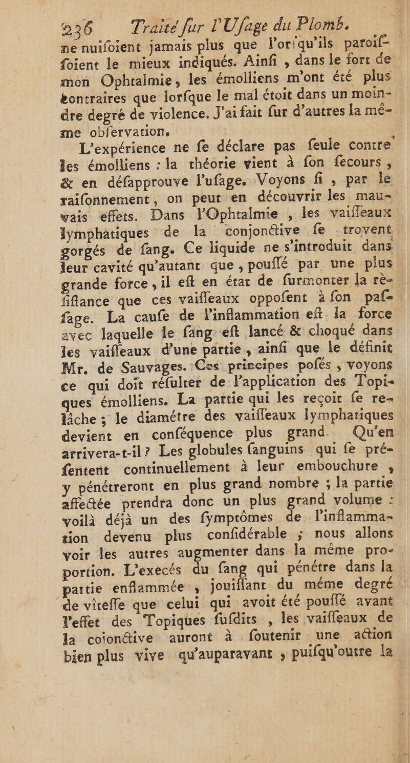 ne nuifoient jamais plus que l’or'qu’ils paroif- foient le mieux indiqués. Ainfi , dans le fort de mon Ophtalmie, les émolliens m'ont été plus bontraires que lorfque le mal étoit dans un moin- dre degré de violence. Jai fait fur d’autres la mé- me obfervation. L'expérience ne fe déclare pas feule contre les émoiliens : la théorie vient à fon fecours, &amp; en défapprouve l’ufage. Voyons fi , par le raifonnement, on peut en découvrir les mau- vais effets. Dans l'Ophtalmie , les vaifleaux lymphatiques de la conjonétive fe trovent gorgés de fang. Ce liquide ne s’introduit dans leur cavité qu’autanc que , pouflé par une plus grande force ; il eft en état de furmonter [a rè- fiflance que ces vaifleaux oppofent àfon paf fage. La caufe de linflammation eft. la force avec laquelle le fangeft lancé &amp; choqué dans les vaifleaux d’une partie, ainfi que le définit Mr. de Sauvages. Ces prircipes polés ,; voyons ce qui doit réfulter de lPapplication des Topi- ques émolliens. La partie qui les reçoit fe re- che ; le diamétre des vaifleaux Iymphatiques devient en conféquence plus grand Qu'en. arrivera-t-il? Les globules fanguins qui fe pré- fentent continuellement à leur embouchure , y pénétreront en plus grand nombre ; la partie affedée prendra donc un plus grand volume : voilà déjà un des fymprômes de linflamma- tion devenu plus confidérable ; nous allons voir les autres augmenter dans la même pro- portion. L’execés du fang qui pénétre dans la paitie enflammée , jouiflant du méme degré de virefle que celui qui avoit été pouflé avant Veffet des Topiques fufdirs , les vaiffeaux de la coïondive auront à foutenir une action bien plus vive qu'auparavant , puifqu'outre la