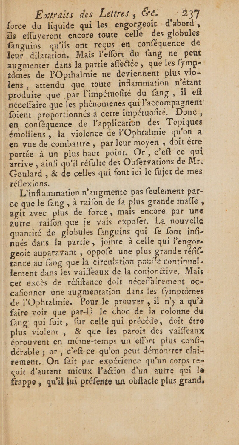 force du liquide qui les engorgeoir d’abord , äls efluyeront encore toute celle des globules fanguins qu'ils ont reçus en conféquence dé leur dilatation. Mais l’efforc du fang ne peut augmenter dans la partie affectée, que les (ymp= tômes de l’Opthalmie ne deviennent plus vio- ‘lens, atrendu que toute inflammation n'étant produite que par l'impétuofté du fang, il ef néceffaire que les phénomenes qui l’accompagnent foient proportionnés à cetre impétuofité. Donc, en conféquence de l'application des Topiques émolliens , la violence de POphtalmie qu'on a en vue de combattre , par leur moyen , doit être portée à un plus haut point. Or, c’eft ce qui arrive , ainf qu’il réfulre des Obfervations de Mr. Goulard , &amp; de celles qui font ici le fujer de mes réflexions. L'inflammation n’augmente pas feulement par- ce que le fang , à raifon de fa pius grande mafle , agit avec plus de force, mais encore par une autre raifon que je vais expoler. La nouvelle quantité de globules fanguins qui fe font infi- nués dans la partie, jointe à celle qui l’engor- geoit auparavant , oppofe une plus grande réfif- tance au fang que la circuiation poutre continuel- lement dans les vaifleaux de la conionétive, Mais cet excès de réfiftance doit néceffairement oc- cañonner une augmentation dans les fymptômes de l'Ophralmie. Pourle prouver , il n'y a qu'à faire voir que par-là le choc de Îa colonne du fang qui fuit, fur celle qui précéde, doit être plus violent , &amp; que les parois des vaiffeanx éprouvent en même-temps un effort plus confi- dérable ; or, c’eft ce qu’on peut démonrrer clat- rement. On fait par expérience qu’un corps re= çoit d’aurant mieux l’aétion d’un autre qui le frappe, qu'il lui préfente un obflacle plus grand