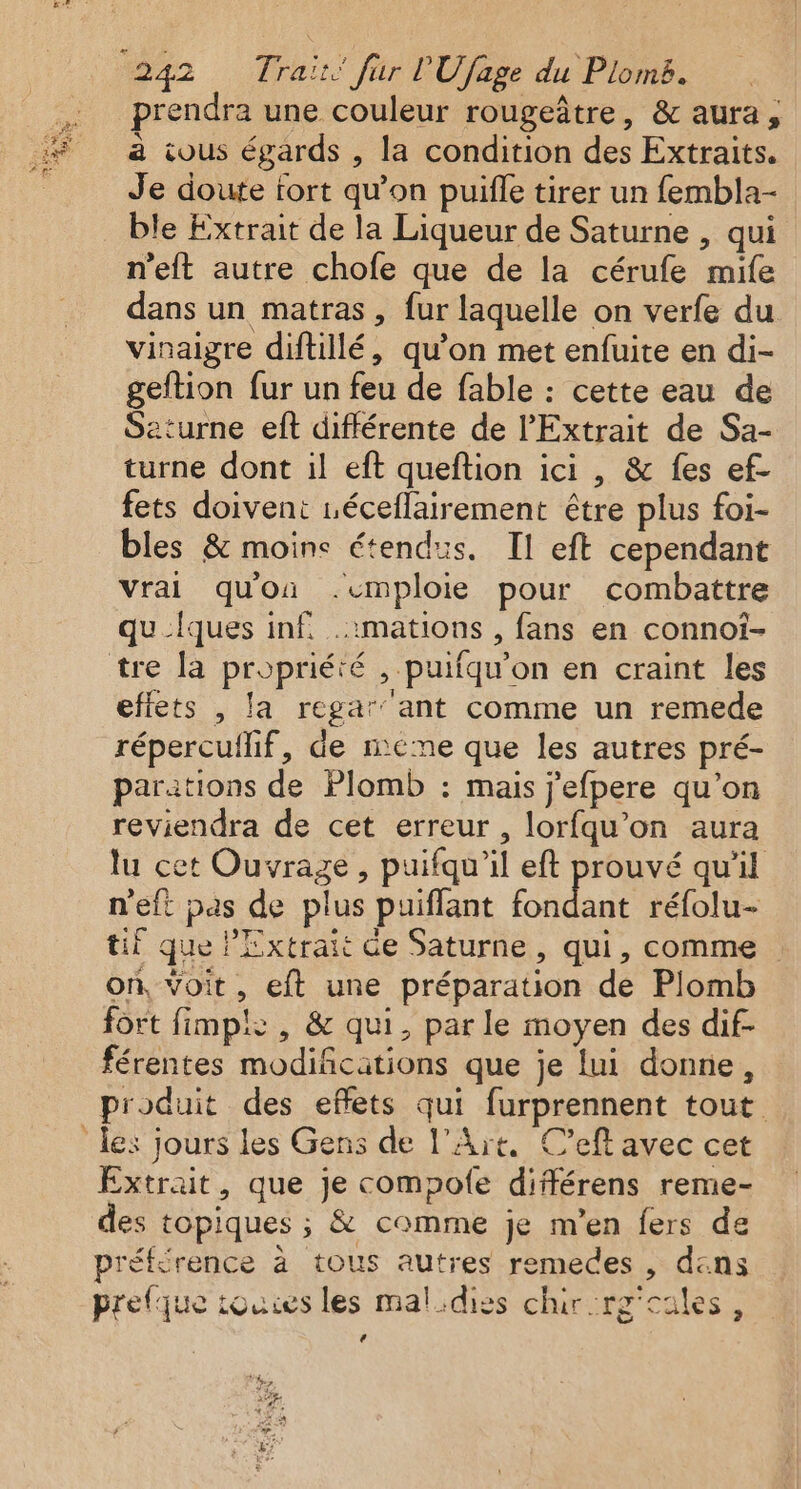prendra une couleur rougeâtre, &amp; aura, à cous égards , la condition des Extraits. Je doute tort qu'on puifle tirer un fembla- ble Extrait de la Liqueur de Saturne , qui n'eft autre chofe que de la cérufe mife dans un matras, fur laquelle on verfe du vinaigre diftillé, qu’on met enfuite en di- geltion fur un feu de fable : cette eau de Seturne eft différente de l’Extrait de Sa- turne dont il eft queftion ici , &amp; fes ef- fets doivent éceflairement être plus foi- bles &amp; moine étendus. Il eft cependant vrai qu'on .emploie pour combattre qu_Îques inf. .1mations , fans en connot- effets , la regar' ant comme un remede répercullif, de meme que les autres pré- parations de Plomb : mais j’efpere qu’on reviendra de cet erreur , lorfqu’on aura lu cet Ouvrage, puifqu'il eft prouvé qu'il n'eft pas de plus puiflant Rd réfolu- tif que lExtrait de Saturne, qui, comme on, Voit, eft une préparation de Plomb fort fimp!: , &amp; qui, parle moyen des dif- férentes modifications que je lui donne, produit des effets qui furprennent tout Extrait, que je compofe différens reme- des topiques ; &amp; comme je m'en fers de préférence à tous autres remedes , dans prefque touies les mal.diss chirrg'cales, (4