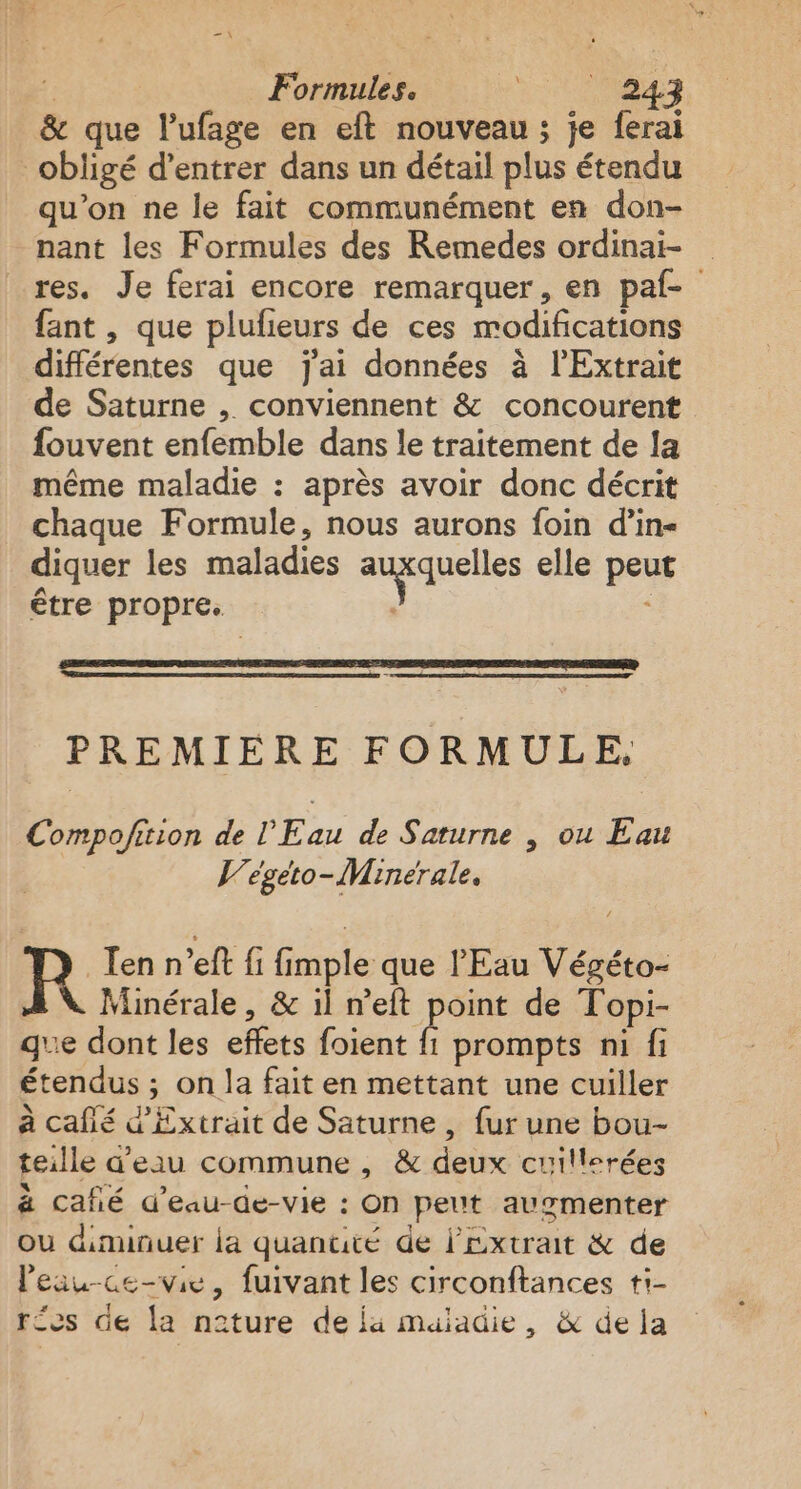 | Formules. PA 7 &amp; que l’ufage en eft nouveau ; je ferai obligé d'entrer dans un détail plus étendu qu’on ne le fait communément en don- nant les Formules des Remedes ordinai- res. Je ferai encore remarquer, en paf- fant , que plufieurs de ces modifications différentes que j'ai données à lExtrait de Saturne , conviennent &amp; concourent fouvent enfemble dans le traitement de la même maladie : après avoir donc décrit chaque Formule, nous aurons foin d’in- diquer les maladies auxquelles elle peut être propre. : PREMIERE FORMULE, Compofition de l'Eau de Saturne | ou Eau V/égeto-Minerale. Ten n’eft fi fimple que l'Eau Végéto- Minérale, &amp; il n’eft point de Topi- gue dont les effets foient Ê prompts ni fi étendus ; on la fait en mettant une cuiller à cafié d'Extrait de Saturne, fur une bou teille d'eau commune , &amp; deux cuillerées ä café d’eau-de-vie : On peut augmenter ou diminuer la quantité de l'extrait &amp; de leau-ce-vie, fuivant les circonftances ti- res de la nature de ja maiadie, &amp; de la