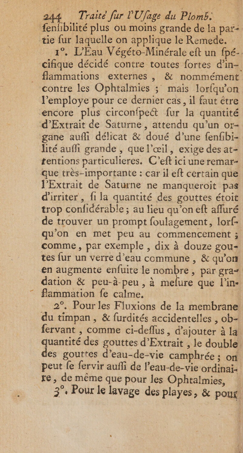 fenfbilité plus ou moins grande de la par: tie fur laquelle on applique le Remede. 1° L'Eau Végéto-Minérale eft un fpé- cifique décidé contre toutes fortes d'in flammations externes , &amp; nommément contre les Ophtalimies ; mais lorfqu’on l’employe pour ce dernier cas, il faut être encore plus circonfpe“t fur la quantité d’Extrait de Saturne , attendu qu’un or- gane aufli délicat &amp; doué d’une fenfibi- lité aufi grande , que l'œil, exige des at- tentions particulieres. C’eft ici une remar- que très-importante : car il eft certain que J’Extrait de Saturne ne manqueroit pas d'irriter , fi la quantité des gouttes étoit trop confidérable ; au lieu qu’on eft afluré de trouver un prompt foulagement, lor{- qu'on en met peu au commencement ; comme, par exemple , dix à douze gou- tes fur un verre d’eau ccmmune , &amp; qu’on en augmente enfuite le nombre, par gra= dation &amp; peu-à-peu , à melure que l’in- flammation fe calme. 2°. Pour les Fluxions de la membrane du timpan, &amp; furdités accidentelles , ob- fervant , comme ci-deflus, d'ajouter à la quantité des gouttes d’Extrait , le double. des gouttes d’eau-de-vie camphrée : on peut fe fervir aufli de l’eau-de-vie ordinai- re, de même que pour les Ophtalmies, 3°. Pour le lavage des playes, &amp; pour.