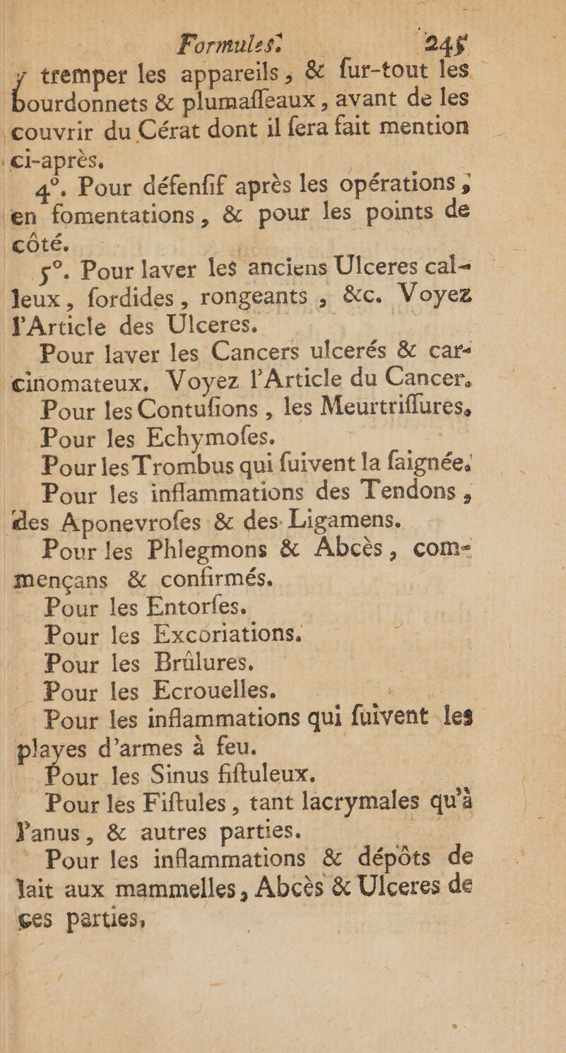 re” Formules 24$ 1 tremper les appareils, &amp; fur-tout les. bourdonnets &amp; plumafleaux , avant de les couvrir du Cérat dont il fera fait mention ci-après. | 4°. Pour défenfif après les opérations ; ‘en fomentations, &amp; pour les points de côté. gi 5°. Pour laver les anciens Ulceres cal Jeux, fordides , rongeants , &amp;c. Voyez Article des Ulceres. : . | Pour laver les Cancers ulcerés &amp; car- cinomateux, Voyez l'Article du Cancer, Pour les Contufions , les Meurtriflures, Pour les Echymolfes. Pour les Trombus qui fuivent la faignée. Pour les inflammations des Tendons, des Aponevrofes &amp; des Ligamens. Pour les Phlegmons &amp; Abcès, com- mençans &amp; confirmés. Pour les Entorfes. Pour les Excoriations. . Pour les Brülures. _ Pour les Ecrouelles. RE Pour les inflammations qui fuivent les playes d'armes à feu. | che les Sinus fiftuleux. | Pour les Fiftules , tant lacrymales qu’à Panus, &amp; autres parties. gs * Pour les inflammations &amp; dépôts de Jait aux mammelles, Abcès &amp; Ulceres de ges parties,