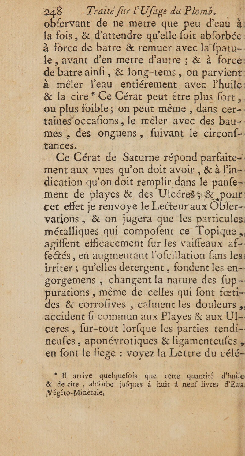 obfervant de ne metre que peu d’eau à: la fois, &amp; d'attendre qu’elle foit abforbée à force de batre &amp; remuer avec la fpatu- le, avant d’en metre d’autre ; &amp; à force: de batre ainfi, &amp; long-tems, on parvient: à méler l’eau entiérement avec lhuile: &amp; la cire * Ce Cérat peut être plus fort. ou plus foible; on peut même , dans cer- taines occafons, le mêler avec des bau-. mes , des onguens, fuivant le circonf- tances. Ce Cérat de Saturne répond parfaite: ment aux vues qu’on doit avoir , &amp; à l’in= dication qu’on doit remplir dans le panfe- ment de playes &amp; des Ulcéres5 &amp;. pour: cet effet je renvoye le Lecteur aux Oblfer- vations, &amp; on jugera que les particules: métalliques qui compofent ce Topique, agiflent efficacement fur les vaifleaux af-. fectés , en augmentant l’ofcillation fans les. irriter ; qu’elles detergent , fondent les en- gorgemens , changent la nature des fup- purations , même de celles qui font fœti- des &amp; corrofives , calment les douleurs, accident fi commun aux Playes &amp; aux UI- ceres , fur-tout lorfque les parties tendi- neufes , aponévrotiques &amp; ligamenteules , en font le fiege : voyez la Lettre du célé- * Il arrive quelquefois que cette quantité d’huile &amp; decire , abforbe jufques à huit à neuf livres d'Eau Végéto-Minérale,