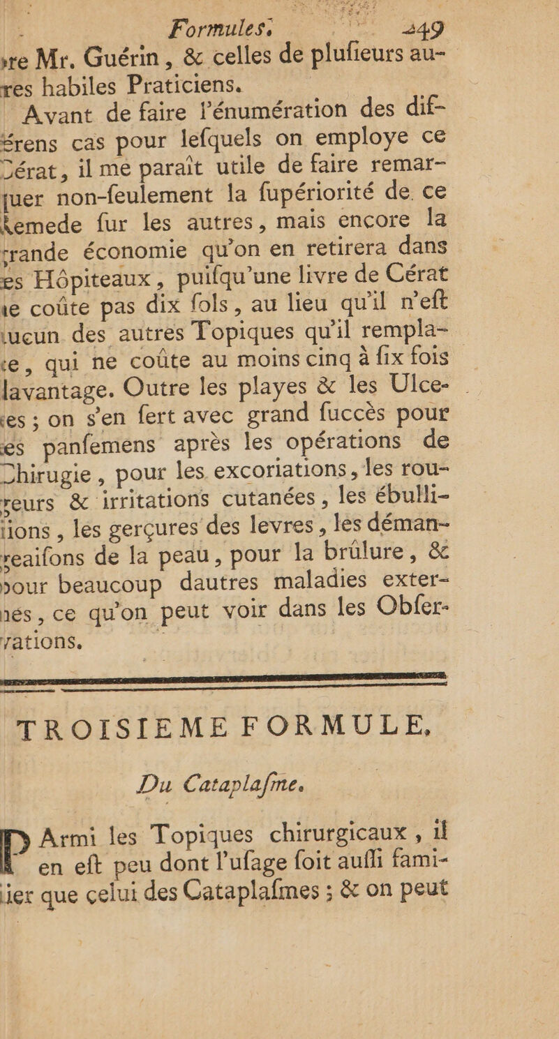 re Mr. Guérin, &amp; celles de plufieurs au- res habiles Praticiens. Avant de faire l’énumération des dif- Srens cas pour lefquels on employe ce Dérat, il mé paraît utile de faire remar- juer non-feulement la fupériorité de. ce temede fur les autres, mais encore Îa rrande économie qu’on en retirera dans es Hôpiteaux, puifqu’une livre de Cérat 1 coûte pas dix fols, au lieu qu'il n'eft lucun des autres Topiques qu'il rempla- e, qui ne coûte au moins cinq à fix fois lavantage. Outre les playes &amp; les Ulce- es ; on s’en fert avec grand fuccès pour és panfemens après les opérations de Chirugie , pour les excoriations, les rou- reurs &amp; irritations cutanées , les ébulli- lions , les gerçures des levres, lès déman- reaifons de la peau, pour la brülure, &amp; jour beaucoup dautres maladies exter- nés, ce qu'on peut voir dans les Obfer- rations. RER TROISIEME FORMULE, Du Cataplafme. Armi les Topiques chirurgicaux , il “en eft peu dont l'ufage foit aufli fami- ier que celui des Cataplafmes ; &amp; on peut