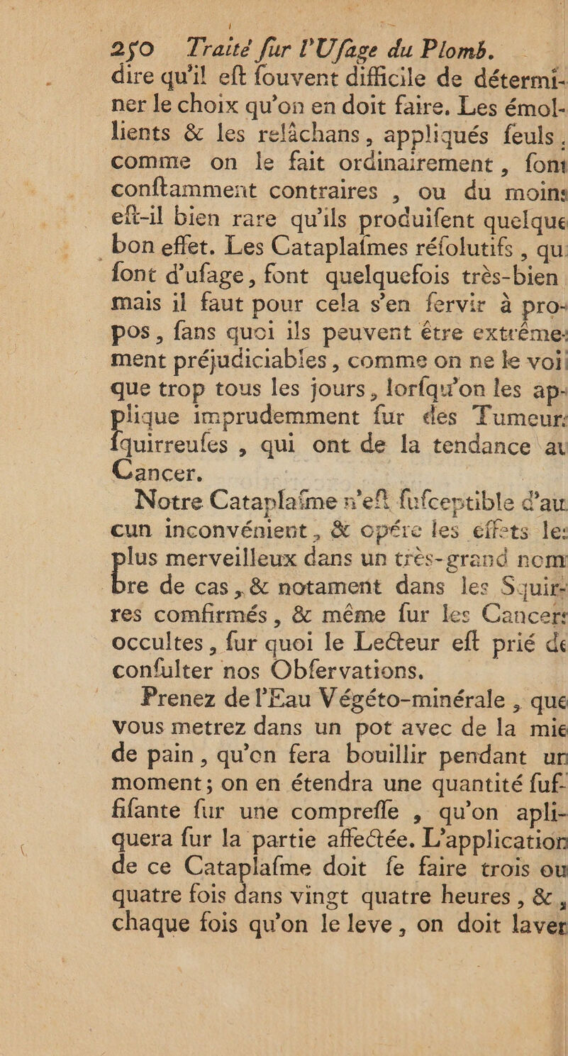 dire qu’il eft fouvent difficile de détermi- ner le choix qu’on en doit faire. Les émol- lients &amp; les relâchans, appliqués feuls, comme on le fait ordinairement , fom conftamment contraires , ou du moin: eft-il bien rare qu’ils produifent quelque _boneffet. Les Cataplaimes réfolutifs, qu: font d’ufage, font quelquefois très-bien mais il faut pour cela s’en fervir à pro- pos, fans quoi ils peuvent être extrême: ment préjudiciabies , comme on ne le voi que trop tous les jours, lorfqw’on les ap- pique imprudemment fur ées Tumeur: quirreufes , qui ont de la tendance a Cancer. Notre Cataplaïme r’eft fufceptible dau cun inconvénient , &amp; opére les effets le: lus merveilleux dans un très-grand nom La de cas ,&amp; notament dans les Souir res comfirmés , &amp; même fur les Cancer: occultes , fur quoi le Lecteur eft prié de confulter nos Obfervations. Prenez de l'Eau Végéto-minérale , que vous metrez dans un pot avec de la mie de pain, qu’on fera bouillir pendant ur moment ; on en étendra une quantité fuf. fifante fur une comprefle , qu'on apli- quera fur la partie affe@ée. L'application de ce Cataplafme doit fe faire trois ou quatre fois dans vingt quatre heures , &amp;, chaque fois qu’on le leve, on doit laver