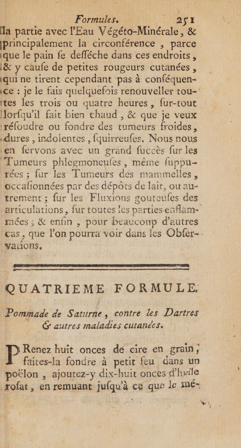 “ | Formule: @$Tr la partie avec l'Eau Végéto-Minérale, &amp; principalement la circonférence , parce ique le pain fe defféche dans ces endroits, \&amp; y caufe de petites rougeurs cutanées, qui ne tirent cependant pas à conféquen- Ites les trois ou quatre heures, fur-tout Horfqu’il fait bien chaud , &amp; que je veux ‘réfoudre ou fondre des tumeurs froides, idures , indolentes , fquirreufes, Nous nous len fervons avec un grand fuccès fur les | Fumeurs phiegmoneufes , même fupou- técs ; fur les Tumeuts des mammelles, occafionnées par des dépôts de lait, ou au- trement ; fur ies Fluxions gouteufes des mées ; &amp; enfin , pour beaucoup d’autres vations. QUATRIEME FORMULE Pommade de Saturne, contre les Dartres G autres maladies cutanées. faites-la fondre à petit feu dans un poélon , ajoutez-y dix-huit onces d'hrile rofat, en remuant juiqu'à ce que le me-