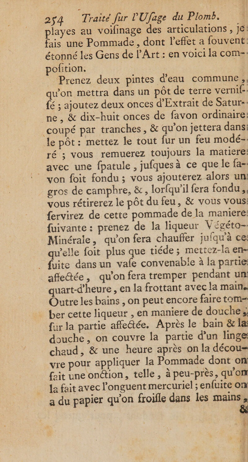 playes au voifinage des articulations , jé! fais une Pommade, dont l'effet a fouvent: étonné les Gens de l'Art : en voici la com-. pofition. Prenez deux pintes d'eau commune; qu'on mettra dans un pôt de terre vernif-: {é ; ajoutez deux onces d’'Extrait de Satur- ne , &amp; dix-huit onces de favon ordinaire: ‘coupé par tranches, &amp; qu’on jettera dans: le pôt: mettez le tout fur un feu modé-. ré ; vous remuerez toujours la matiere avec une fpatule , jufquesà ce que le fa- ‘von foit fondu ; vous ajouterez alors uni gros de camphre, &amp;, lorfqu'il fera fondu, vous rétirerez le pôt du feu, &amp; vous vous: {ervirez de cette pommade de la maniere fuivante : prenez de la liqueur Végéto- Minérale, qu’on fera chauffer juiqu'à ce: qu’elle foit plus que tiéde ; mettez-la en- . fuite dansun vafe convenable à la partie affectée, qu’on fera tremper pendant un quart-d’heure , en la frottant avec la maine Outre les bains , on peut encore faire tom= ber cette liqueur , en maniere de douches fur la partie affectée. Après le bain &amp; la douche, on couvre la partie d'un linge chaud, &amp; une heure après on la décou- vre pour appliquer la Pommade dont on fait une onction, telle, à peu-près, qu'on La fait avec l’onguent mercuriel ; enfuite on a du papier qu'on froifle dans les mains, | | &amp; | | |