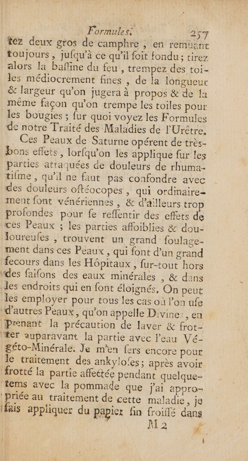 » Formules 267 tez deux gros de camphre , en remuent toujours , jufqu’à ce qu’il foit fondu: tirez alors la Pañine du feu , trempez des toi- les médiocrement fines , de la longueur &amp; largeur qu'on jugera à propos &amp; de a même façon qu'on trempe les toiles pour les bougies ; fur quoi voyez les Formules de notre Traité des Maladies de l'Urêtre, Ces Peaux de Saturne opérent de très- bons eflets, lorfqu’on les applique fur les parties attaquées de douleurs de rhuma- tifme , qu'il ne faut pas confondre avec ces douleurs oftéocopes , qui ordinaire- ment font vénériennes , &amp; d’ailleurs tro profondes pour fe reflentir des effets de ces Peaux ; les parties afloiblies &amp; dou- loureufes , trouvent un grand foulage- ment dans ces Peaux , qui font d’un grand fecours dans les Hôpitaux , fur-tout hors des faifons des eaux minérales , &amp; dans des endroits qui en font éloignés, On peut les employer pour tous les cas où l’on ufe d’autres Peaux, qu'on appelle Divine: ,en Prenant la précaution de laver &amp; frot- Her auparavant la partie avec l'eau Vé- géto-Minérale. Je m'en fers encore pour Je traitement des ankylo!es ; après avoir frotté la partie affectée pendant quelque- tems avec la pommade que jai aporo- Priée au traitement de cette maladie, je ais appliquer du papier fin froiffé dans | } i