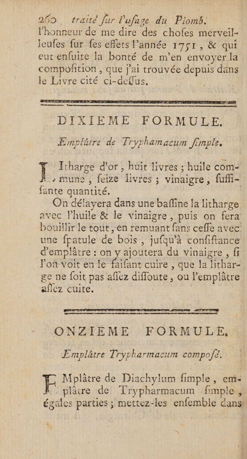 ES: traité far l'ufase du Plomb. $ . « l'honneur de me dire des chofes merveil- jeufes fur fes effets l’année 1751, &amp; qui eut-enfuite la bonté de m’en envoyer la compofñtion , que j'ai trouvée depuis däns le Livre cité ci-defus, ÆEmplärre de Tryphamacum Jimple. Etharge d'or, huit livres : huile com- l., mune , feize livres ; vinaigre, fuffi- fante quantité. de On délayera dans une baffine la litharge | avec l’huile &amp; le vinaigre, puis on fera: bouillir le tout en remuant fans ceffe avec une fpatule de bois , jufqu'à confiftance d'emplâtre : on y ajoutera du vinaigre , fi F'oñ Voit en le faïfant cuire , que la lithar- ge ne foit pas aflez difloute , ou l’emplâtre aflez cuite. | ACTE EDP RD HCFR TS TRACE Re LT ECC IS RER ONZIEME FORMULE, Ermplâtre Trypharmacum compo/é. F Mplâtre de Diachylum fimple, em :. plâtre de Trypharmacum fimple.,! égales parties ; mettez-les enfemble dans! {
