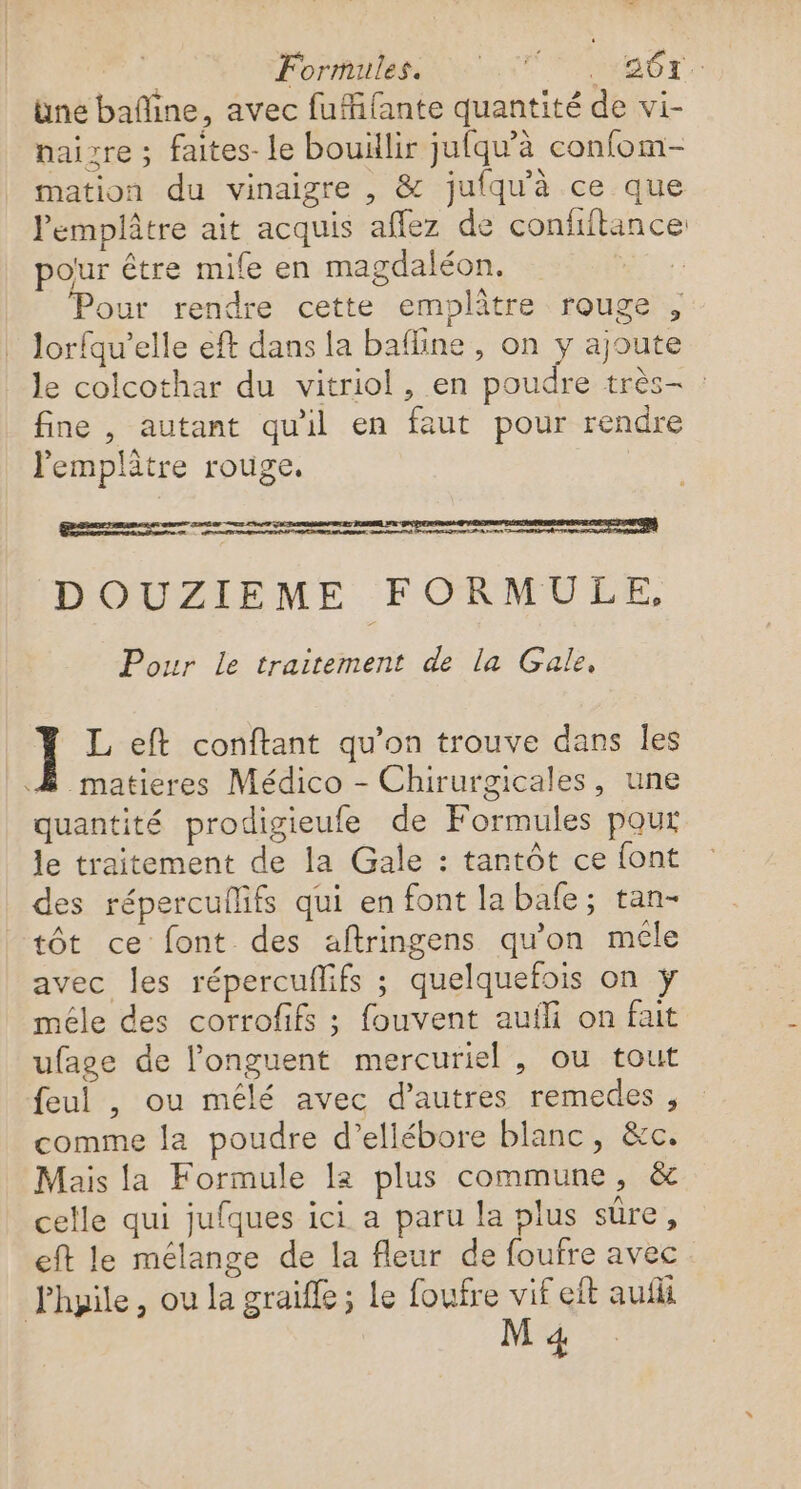 | Formiless et at. üne bafline, avec fufifante quantité de vi- naigre ; faites-le bouillir jufqu'à confom- mation du vinaigre , &amp; jufqu'à ce que Pemplâtre ait acquis affez de confiftance pour être mife en magdaléon. : Pour rendre cette emplâtre rouge , lorfqu’elle eft dans la bafline , on y ajoute le colcothar du vitriol, en poudre très- : fine , autant qu'il en faut pour rendre lemplâtre rouge. em ed nt re a os a | DOUZIEME FORMULE, Pour le traitement de la Gale, ] L eft conftant qu’on trouve dans les À matieres Médico - Chirurgicales, une quantité prodigieufe de Formules pour le traitement de la Gale : tantôt ce font des répercullifs qui en font la bafe; tan- tôt ce font des aftringens qu'on méle avec les répercuflifs ; quelquefois on ÿ mêle des corrofifs ; fouvent auili on fait ufage de l’'onguent mercuriel , ou tout feul , ou mélé avec d’autres remedes , comme la poudre d’ellébore blanc, &amp;c. Mais la Formule la plus commune, &amp; celle qui jufques ici a paru la plus sûre, eft le mélange de la fleur de foufre avec Fhyile, ou la graiffe ; le foufre vif eft aufli M 4