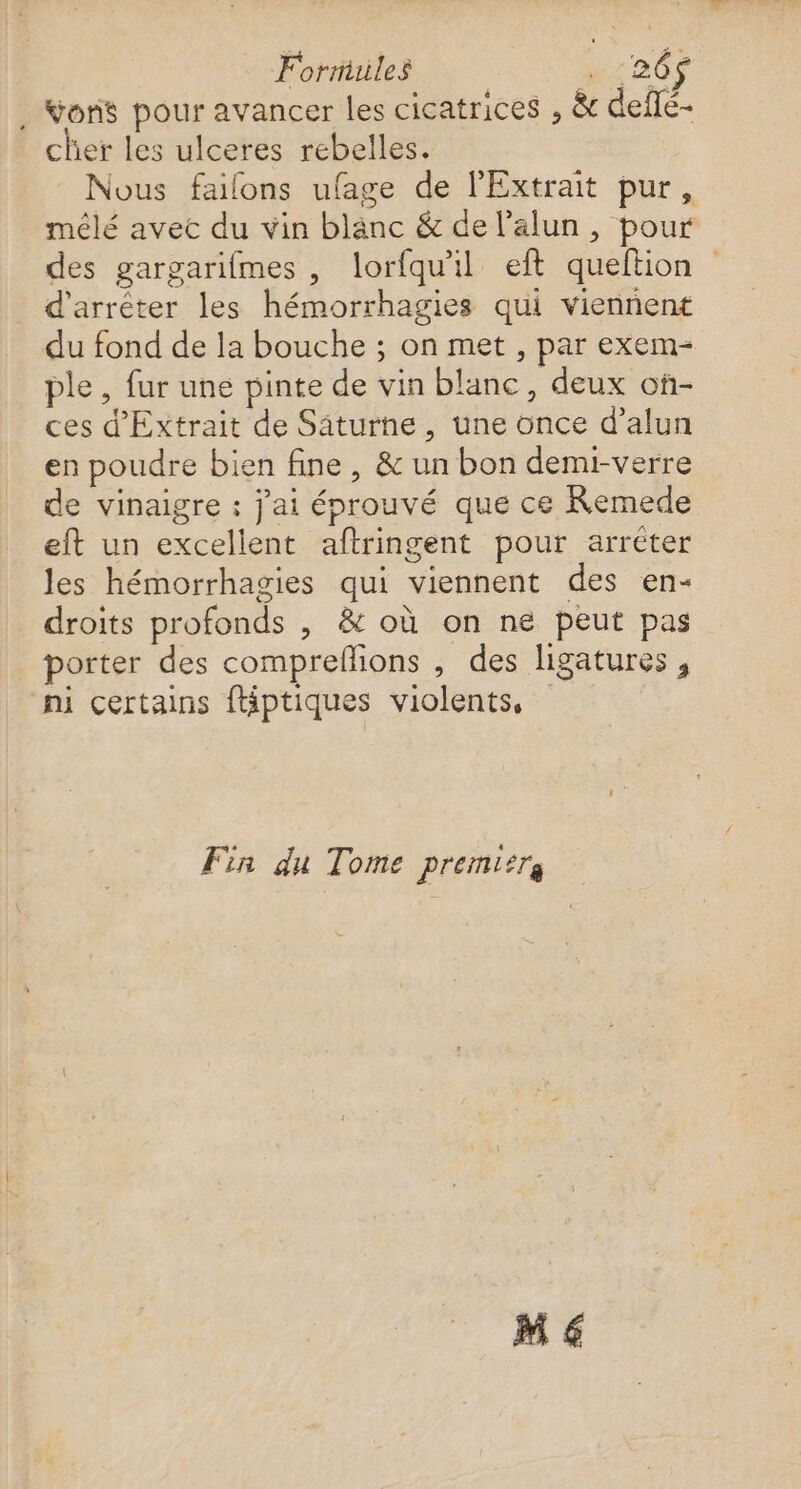 Formules w:20$ . Vons pour avancer les cicatrices , &amp; deflé- cher les ulceres rebelles. Nous failons ufage de l'Extrait pur, mêlé avec du vin blanc &amp; de l’alun , pour des gargarifmes , lorfqu'il eft queftion d'arrêter les hémorrhagies qui viennent du fond de la bouche ; on met , par exem- ple , fur une pinte de vin blanc, deux of- ces d'Extrait de Säturne, une once d’alun en poudre bien fine, &amp; un bon demi-verre de vinaigre : j'ai éprouvé que ce Remede eft un excelient aftringent pour arréter les hémorrhagies qui viennent des en- droits profonds , &amp; où on ne peut pas porter des compreflions , des ligatures , ni certains fliptiques violents, Fin du Tome premier M €