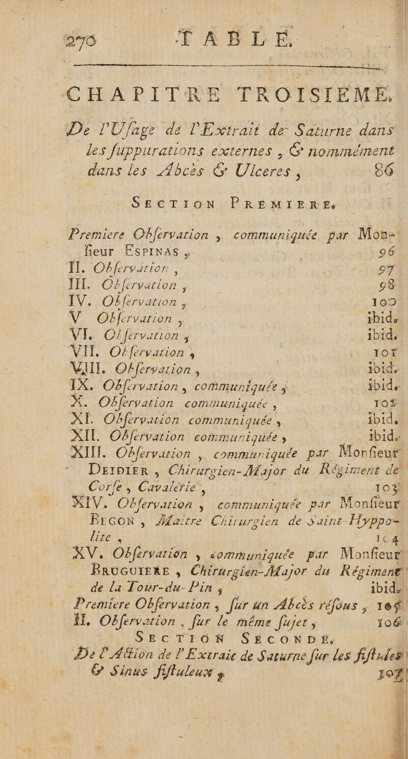 CC FARDE 2 CHAPITRE TROISIFEME. De l'Ufage de lExtrait de Saturne dans les fuppurations externes , 6 nommément dans les Abcès G Ulceres, 26 SECTION PREMIERE Premiere Obfervarion |; communiquée par Mon- feur Esprnas . 96 Îl. Obfervarior , oT III. Céfervation, \ 98 IV. Oëfervation , 109 V. Obfervarion , ibids VI. Ojférvarion ; ibid, VIT. Oéférvarion s ù I0f VIII. Offervarion, 1bide IX. Obférvarion, communiquée ÿ bide X. Obfervarion communiquée, 10ÿ XE Obfervuion communiquée, ibid. XIE Offervarion communiquée ; ibid. XIII. Oblervarion | communiquée par Morfeur © Daeroter, Chiruroien- Major du Kécirrent de _ Corfe, Cavalerie, Lo XIV. Obfervarion | communiquée par Monfieur BEGOR , Âfaitre Chirurgien de Saint Hyppos lite, ic 4 XV, Obfervation ; sommuniquée par Monfeur BRUGUIERE , Chirurgien-Major du Récimenr| de la Tour-du- Pins ibid Premiere Oëfervation ; fur un Abcès réfous ; 1e$ , Oëéfervarion . fur le même Jujes ; 106: | SECTION SECONDE. m5 De L'AGion de LE xtraic de Saturne Jar Les fiftules G Sinus ffluleux ÿ |