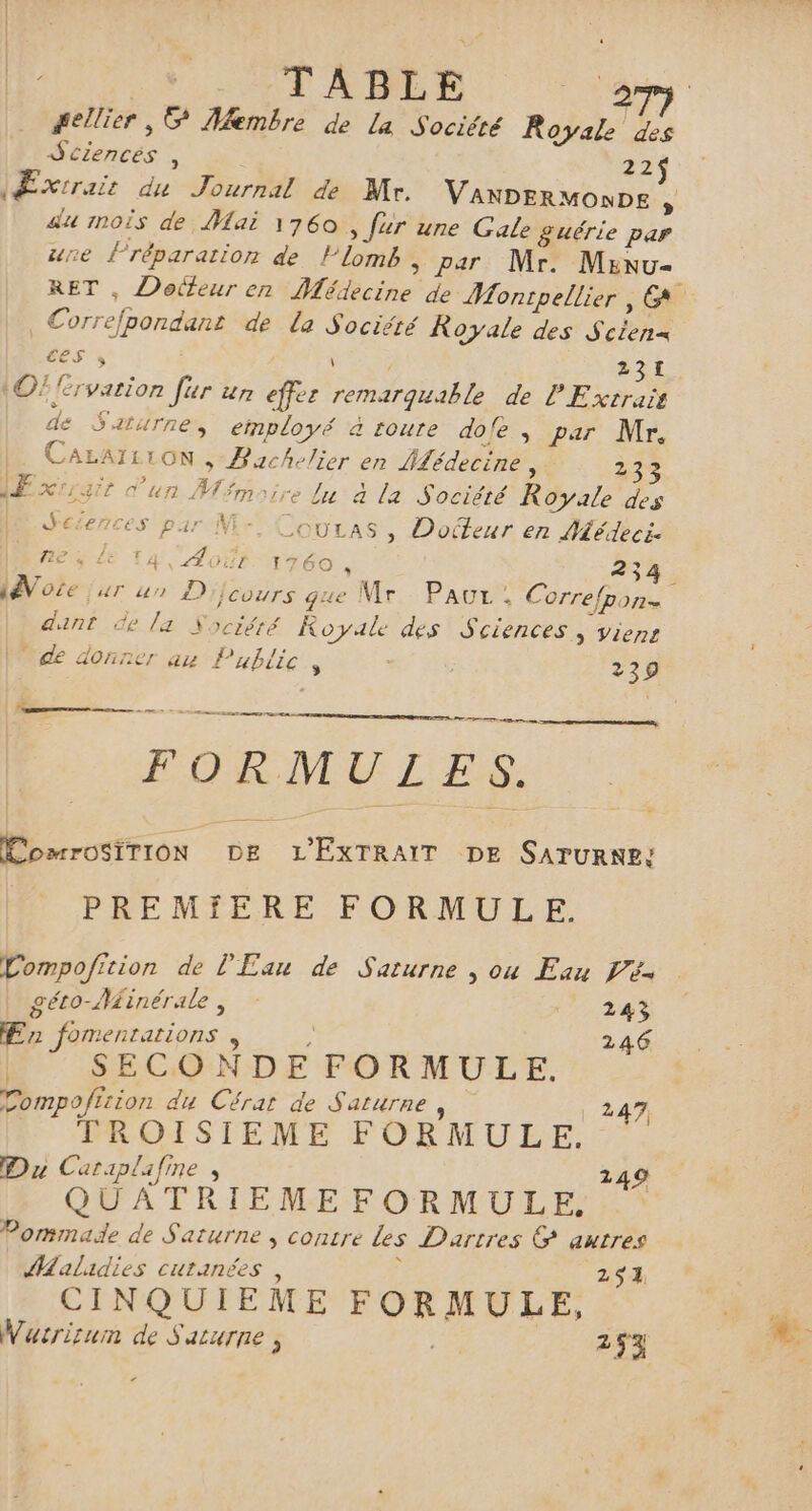 TABLE Dore #ellier , © Membre de La Société Royale des TRAME : 22 Æxrrair du Journal de Mr. VANDERMONDE au 1noîs de Mai 1760 , fur une Gale £&amp;uérie par une réparation de llomb ; par Mr. Menu- RET , Dotteur en Médecine de Montpellier, EG € Correfpondant de la Société Royale des Scien= ess \ 231 ©! RE ur ur eu remarquable de PExtrais Eh Saturne, employé à route dofe, par Mr, CALAI1TON ,- Bachelier en Pdédecine , 233 ÆExrigit d'un Ar fmoire lu à la Société Rate des M Sciences par M- ia » Doiteur en Médeci. fie 4 LE TA Août 176 , 254. dote, AT un D)}i Cours Fe Le Mr PAGEe ‘ Correfpone dant de la Nociérté Koyale des Sciences, viens de donner au P ublie . 239 ang et FORMULES. ComrosiTION DE or DE SATURNE; PREMFERE FORMULE. Compofition de l'Eau de Saturne , ou Eau Pé- géto-Minérale, 243 Er foment HN 246 SECONDE FORMULE. Compofision du Cérat de Saturne , 247, TROISIEME FORMULE. Du Cariplafine , 249 QUATRIEMEFORMULE. Pommade de Saturne , contre Les Dartres © autres Malidies cutanées, 251, CINQUIEME A AR Wucrirum de S ALUTIE , 253