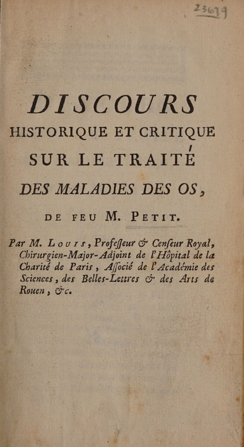 DISCOURS HISTORIQUE ET CRITIQUE SUR LE TRAITÉE DES MALADIES DES OS, DE FEU M. PETIT. Par M. Lours, Profeffeur &amp; Cenfeur Royal, Chirurgien-Major- Adjoint de l'Hôpital de la Charité de Paris, Affocié de l Académie des | Sciences , des Belles-Lettres &amp; des Arts de | Rouen, Éc.