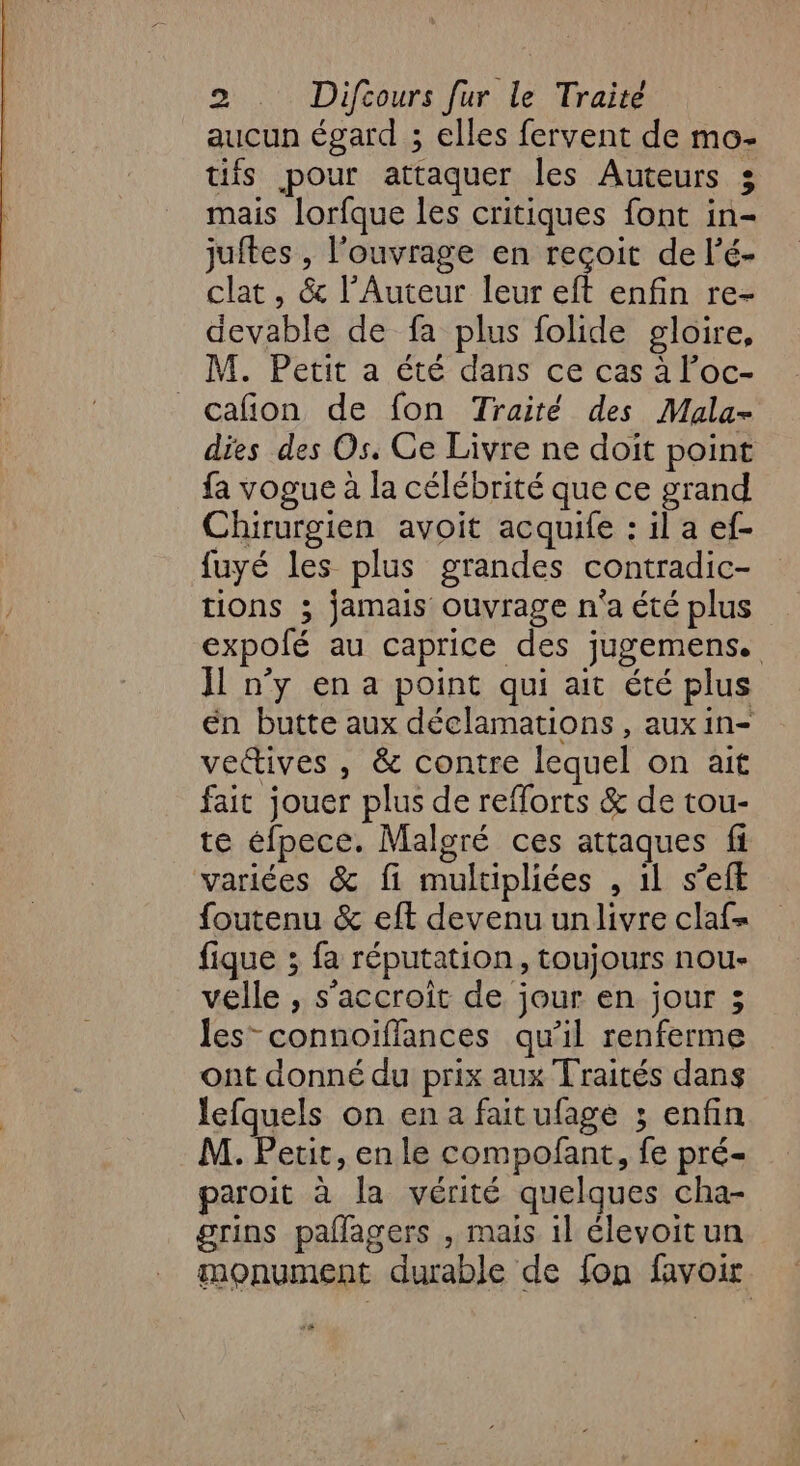 aucun égard ; elles fervent de mo- tifs pour attaquer les Auteurs 35 mais lorfque les critiques font in- juftes , l'ouvrage en reçoit de l’é- clat , &amp; l’Auteur leur eft enfin re- devable de fa plus folide gloire, M. Petit a été dans ce cas à l’oc- cafion de fon Traité des Mala- dies des Os. Ge Livre ne doit point fa vogue à la célébrité que ce grand Chirurgien avoit acquife : il a ef- fuyé les plus grandes contradic- tions ; jamais ouvrage n'a été plus expolé au caprice des jugemens. Il n’y en a point qui ait été plus én butte aux déclamations , aux in- vectives , &amp; contre lequel on ait fait jouer plus de refforts &amp; de tou- te éfpece. Malgré ces attaques fi variées &amp; fi multipliées , 11 s’efE foutenu &amp; eft devenu un livre claf- fique ; fa réputation, toujours nou- vélle , s'accroît de jour en jour ; les” connoïffances qu’il renferme ont donné du prix aux Traités dans lefquels on en a faitufage ; enfin M. Petit, en le compofant, fe pré- paroit à la vérité quelques cha- grins paflagers , mais il élevoitun monument durable de fon favoir