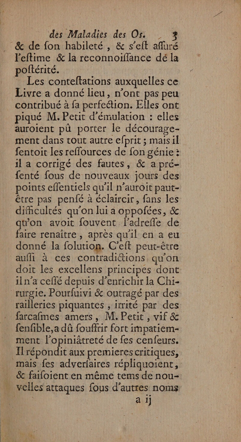 . &amp; de fon habileté , &amp; s'eft afluré l'eftime &amp; la reconnoiffance dé la poftérité. = Les conteftations auxquelles ce Livre a donné lieu, n’ont pas peu contribué à fa perfeétion. Elles ont piqué M. Petit d’émulation : elles auroient pà porter le décourage- ment dans tout autre efprit ; maisil fentoit les reflources de fon génie: il a corrigé des fautes, &amp; a pré- fenté fous de nouveaux jours des points eflentiels qu'il n’auroit paut- être pas penié à éclaircir, fans les dificultés qu'on lui a oppofées, &amp; qu'on avoit fouvent l'adrefle de faire renaître, après qu'il en a eu donné la folution. C'eft peut-être auf à ces contradi&amp;ions qu'on doit les excellens principes dont iln’a ceflé depuis d'enrichir la Chi- rurgie. Pourfuivi &amp; outragé par des railleries piquantes , irrité par des farcafmes amers, M. Petit, vif &amp; fenfible,a dû fouffrir fort impatiem- ment l’opiniâtreté de fes cenfeurs. Il répondit aux premieres critiques, mais fes adverfaires répliquoient, &amp; faifoient en même tems de nou- velles attaques fous d’autres noms a 1j