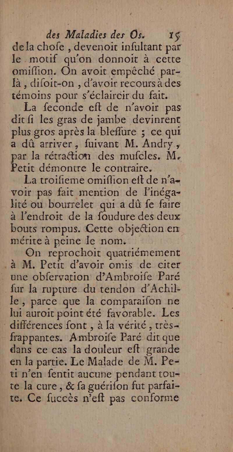 dela chofe , devenoit infultant par le motif qu'on donnoit à cette omiflion. On avoit empêché par- À , diloit-on , d’avoir recoursades témoins pour s'éclaireir du fait. La feconde eît de n'avoir pas dit fi les gras de jambe devinrent plus gros après la bleflure ; ce qui a dû arriver, fuivant M. Andrvy, par la rétraétion des mufcles. M. Petit démontre le contraire. La troifieme omiflion eit de n’a- voir pas fait mention de Finéga- hité ou bourrelet qui a dû fe faire a l’endroït de la foudure des deux bouts rompus. Cette objettion en mérite à peine le nom. On reprochoit quatriémement . à M. Petit d’avoir omis de citer une obfervation d’Ambroïfe Paré fur la rupture du tendon d’Achil- le, parce que la comparaifon ne Jui auroit pointété favorable. Les différences font , à [a vérité , très frappantes. Ambroife Paré dit que dans ce cas la douleur eft grande en la partie. Le Malade de M. Pe- ti n’en fentit aucune pendant tou- te la cure, &amp; fa guérifon fut parfat- te. Ce fuccés n’eft pas conforme