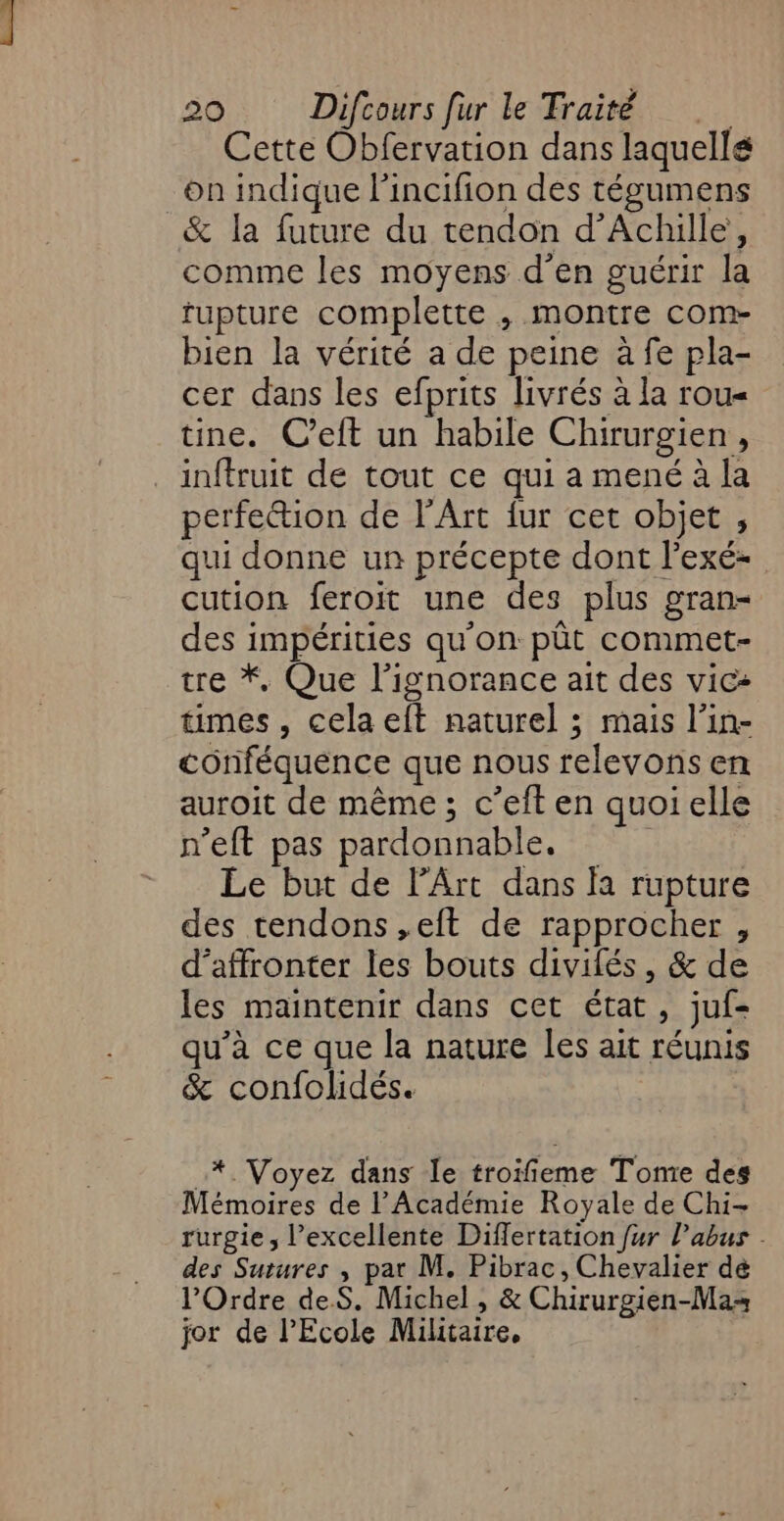 Cette Obfervation dans laquellé on indique l'incifion des tégumens &amp; la future du tendon d'Achille, comme les moyens d'en guérir la fupture complette , montre com- bien la vérité a de peine à fe pla- cer dans les efprits livrés à la rou« tine. C’eft un habile Chirurgien, inftruit de tout ce qui a mené à la perfetion de l'Art fur cet objet , qui donne un précepte dont l’exé- cution feroit une des plus gran- des impérities qu'on pût commet- tre *, Que l'ignorance ait des vic+ times, cela eft naturel ; mais l’in- conféquence que nous relevons en auroit de même ; c’eft en quoi elle n’eft pas pardonnable. | Le but de l'Art dans a rupture des tendons ,eft de rapprocher , d'affronter les bouts divilés, &amp; de les maintenir dans cet état, juf- qu’à ce que la nature les ait réunis &amp; confolidés. _* Voyez dans le troifieme Tome des Mémoires de l’Académie Royale de Chi- rurgie , l'excellente Differtation fur l'abus . des Sutures , pat M. Pibrac, Chevalier dé l'Ordre deS. Michel , &amp; Chirurgien-Mas jor de l'Ecole Militaire,