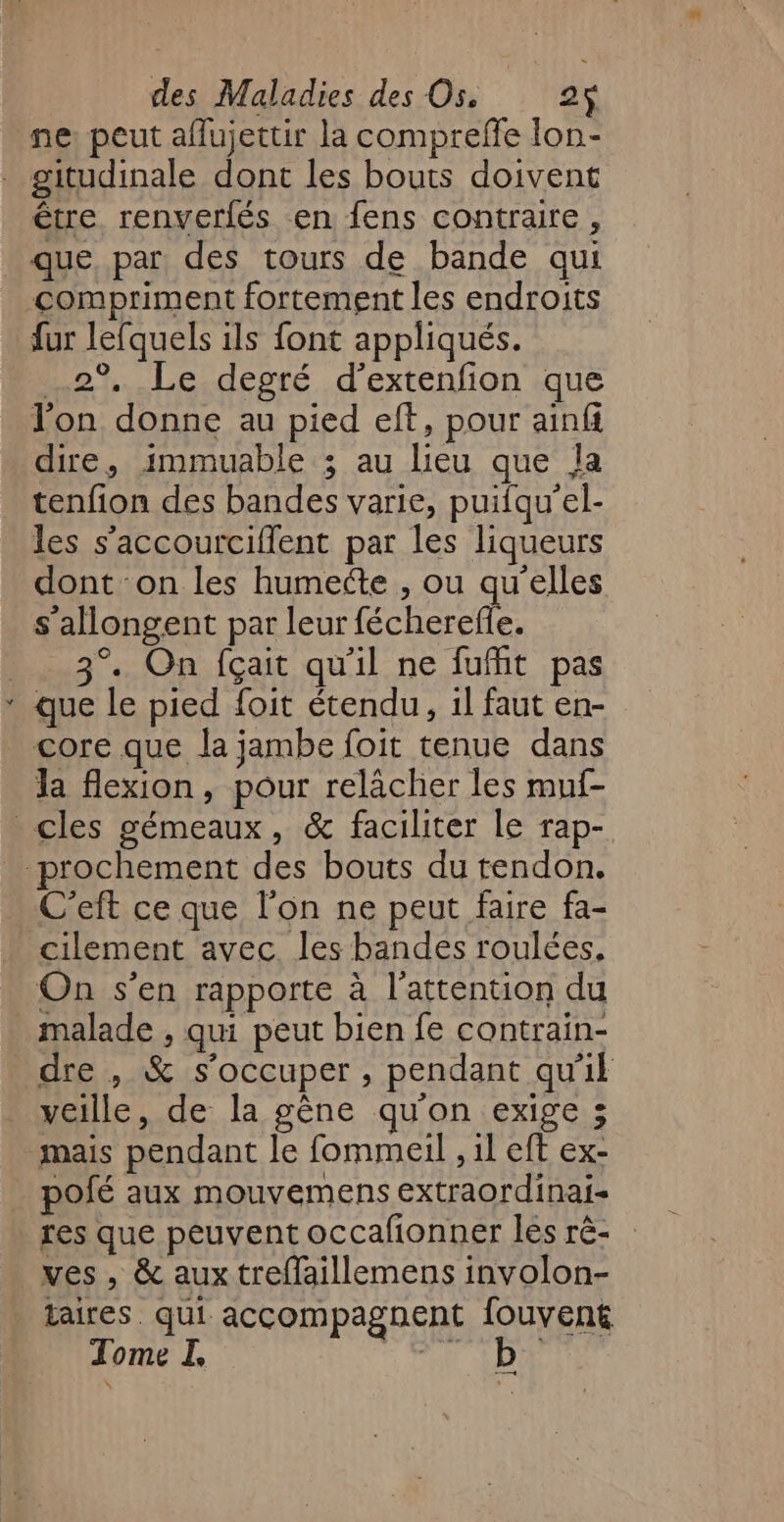 ne: peut affujettir la compreffe lon- . gitudinale dont les bouts doivent être renverfés en fens contraire, que, par des tours de bande qui compriment fortement les endroits fur lefquels ils font appliqués. 2° Le degré d’extenfion que l'on donne au pied eft, pour ainfi dire, immuable ; au lieu que la tenfion des bandes varie, puifqu'el- les s’accourciflent par les liqueurs dont on les humecte , ou qu’elles s'allongent par leur Rebel 3°. On fçait qu'il ne fufit pas * que le pied foit étendu, il faut en- core que la jambe foit tenue dans la flexion, pour relâcher les muf- cles gémeaux, &amp; faciliter le rap- prochement des bouts du tendon. C’eft ce que l’on ne peut faire fa- cilement avec. les bandes roulées, On s’en rapporte à l'attention du malade , qui peut bien fe contrain- dre , &amp; s'occuper , pendant qu'il veille, de la gène qu'on exige ; mais pendant le fommeil , il eft ex- polé aux mouvemens extraordinai- res que peuvent occafonner les rè- ves , &amp; aux treffaillemens involon- taires. qui accompagnent fouvent Tome I, 7 AD —