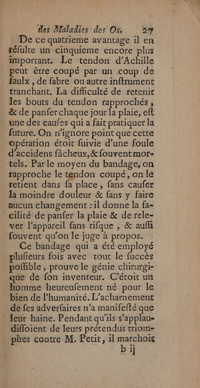 De ce quatrieme avantage il en téfulte un cinquieme encore plus important. Le tendon d'Achille peut être coupé par un coup de faulx , de fabre ou autre inftrument tranchant. La difhculté de retenit les bouts du tendon rapprochés, &amp; de panfer chaque jour la plaie, eft une des caufes qui a fait pratiquer la future. On n’ignore point que cette opération étoit fuivie d’une foule d'accidens facheux,&amp; fouventmor- tels. Parle moyen du bandage, on rapproche le tendon coupé, on le retient dans fa place, fans caufer la moindre douleur &amp; fans y faire aucun changement : il donne la fa- cilité de panfer la plaie &amp; de rele- ver lappareil fans rifque , &amp; aufli fouvent qu'on le juge à propos. Ce bandage qui a été employé plufieurs fois avec tout le fuccès pofible , prouve le génie chirurgi- que de fon inventeur. C’étoit un homme heureufement né pour le bien de l'humanité. L’acharnement de fes adverfaires n’a manifefté que leur haine. Pendant qu'ils s’'applau« difloient de leurs prétendus triom= phes contre M. Petit, il ne &gt; i