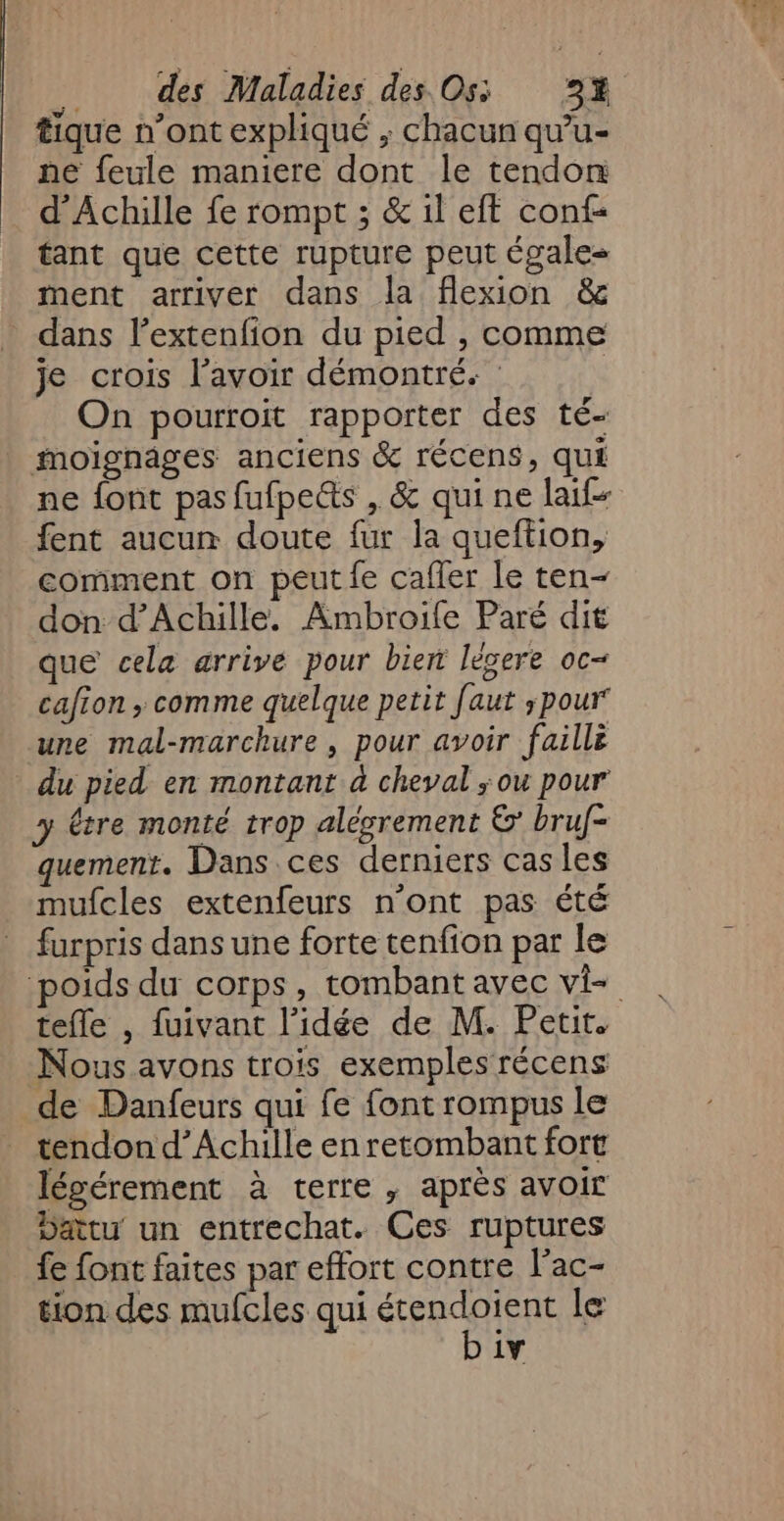 tique n’ont expliqué ; chacun qu'’u- ne feule maniere dont le tendon d'Achille fe rompt ; &amp; il eft conf- tant que cette rupture peut égale ment arriver dans la flexion &amp; dans lextenfion du pied , comme je crois l'avoir démontré. | On pourroit rapporter des té- moïgnâges anciens &amp; récens, qui ne {ont pas fufpe&amp;ts , &amp; qui ne laif- fent aucun doute fur la queftion, comment on peut fe cafler le ten- don d'Achille. Ambroile Paré dit que cela arrive pour biert légere oc- cafion ; comme quelque petit faut pour une mal-marchure , pour avoir faillè du pied en montant à cheval ;ou pour y être monté trop alésrement &amp;’ bruf- quement. Dans ces derniers cas les mufcles extenfeurs n'ont pas été furpris dans une forte tenfion par le ‘poids du corps, tombant avec vi tefle , fuivant l’idée de M. Petit. Nous avons trois exemples récens de Danfeurs qui fe font rompus le tendon d'Achille en retombant fort légérement à terre, après avoir Datu un entrechat. Ces ruptures fe font faites par effort contre l'ac- tion des mufcles qui “ER le 1Y