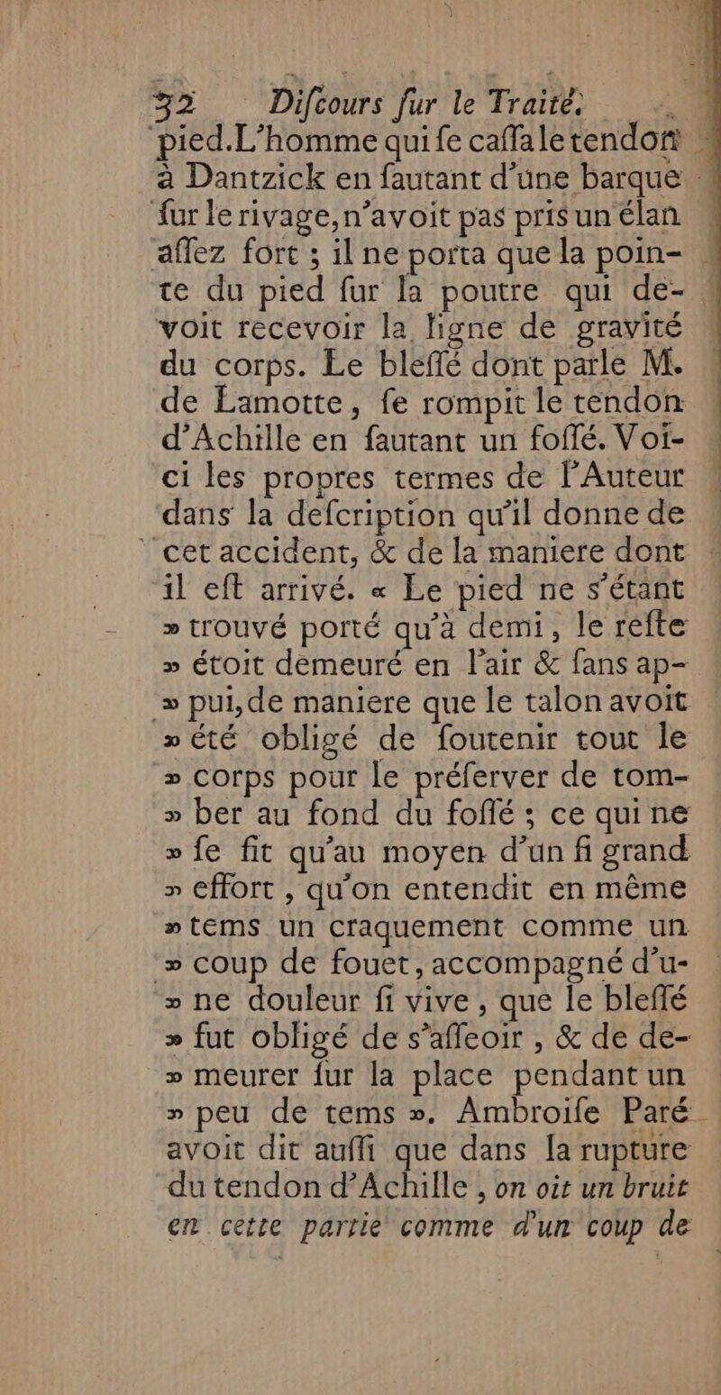 fur le rivage,n’avoit pas pris un élan voit recevoir la ligne de gravité du corps. Le bleffé dont parle M. de Lamotte, fe rompit le tendon d'Achille en fautant un fofé. Voi- ci les propres termes de l'Auteur ‘cet accident, &amp; de la maniere dont il eft arrivé. « Le pied ne s'étant » trouvé porté qu'à demi, le refte » étoit demeuré en l'air &amp; fans ap- » pui,de maniere que le talon avoit sété obligé de foutenir tout le 2 corps pour le préferver de tom- » ber au fond du fofé ; ce quine » fe fit qu'au moyen d’un fi grand » fort , qu'on entendit en même ntems un Craquement comme un » coup de fouet, accompagné d’u- » ne douleur fi vive, que le bleffé » fut obligé de s’affeoir , &amp; de de- » meurer {ur la place pendantun avoit dit aufli que dans [a rupture du tendon d’Achille , on oit un bruit + mn EE