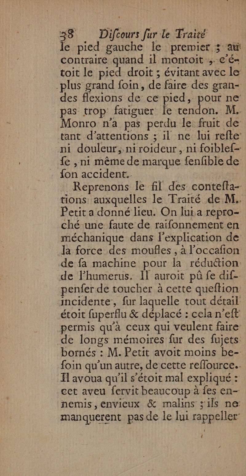 le pied gauche le premier 3° at contraire quand il montoit ;. c'é- toit le pied droit ; évitant avec le plus grand foin, de faire des gran- des flexions de ce pied, pour ne pas trop fatiguer Îe tendon. M. Monro na pas perdu le fruit de tant d’attentions ; il ne lui refte: ni douleur, niroideur, ni foiblef- fe ,.ni même de marque fenfible de fon accident. à ; Reprenons le fil des contefta- tions auxquelles le Traité de M. Petit a donné lieu. On lui a repro- ché une faute de raifonnement en méchanique dans l'explication de la force des moufles, à l'occafion de fa machine pour la réduétion: de lPhumerus. Il auroit pû fe dif- penfer de toucher à cette queftion incidente, fur laquelle tout détail étoit fuperflu &amp; déplacé : cela n’eft permis qu'à ceux qui veulent faire de longs mémoires fur des fujets: bornés : M. Petit avoit moins be- foin qu'un autre, de cette reflource.. I avoua qu'il s’étoit mal expliqué : cet aveu fervit beaucoup à fes en- nemis,envieux &amp; malins s'ils ne: manquerent pas de le lui rappeller- ' {