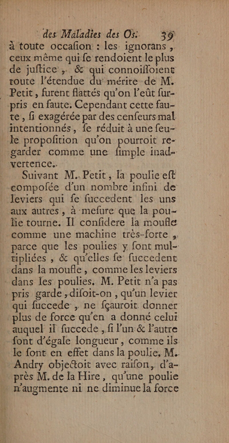 à toute occafon : les ignorans , ceux même quife rendoient le plus de juftice ; &amp; qui connoifloient toute l'étendue du mérite de M. Petit, furent flattés qu'on l’eût fur- pris en faute, Cependant cette fau- te , fi exagérée par des cenfeurs mal intentionnés, fe réduit à une feu- le propofition qu'on pourroit re- garder comme une fimple inad- vertence.. | | Suivant M..Petit, la poulie eft eompolée d’un nombre infini de leviers qui fe fuccedent les uns aux autres, à mefure que la pou- le tourne. Il confidere la moufle comme une machine très-forte _ parce que les poulies y font mul- tipliées , &amp; qu'elles fe fuccedent dans la moufñle, comme les leviers dans les poulies. M. Petit n’a pas pris garde ,difoit-on , qu'un levier qui fuccede , ne fçauroit donner plus de force qu'en a donné celui auquel il fuccede , fi lun &amp; Fautre font d’égale longueur, comme ils le {ont en effet dans la poulie, M. Andry objettoit avec raifon, d’a- près M. de la Hire, qu'une poulie æaugmente ni ne diminue la force