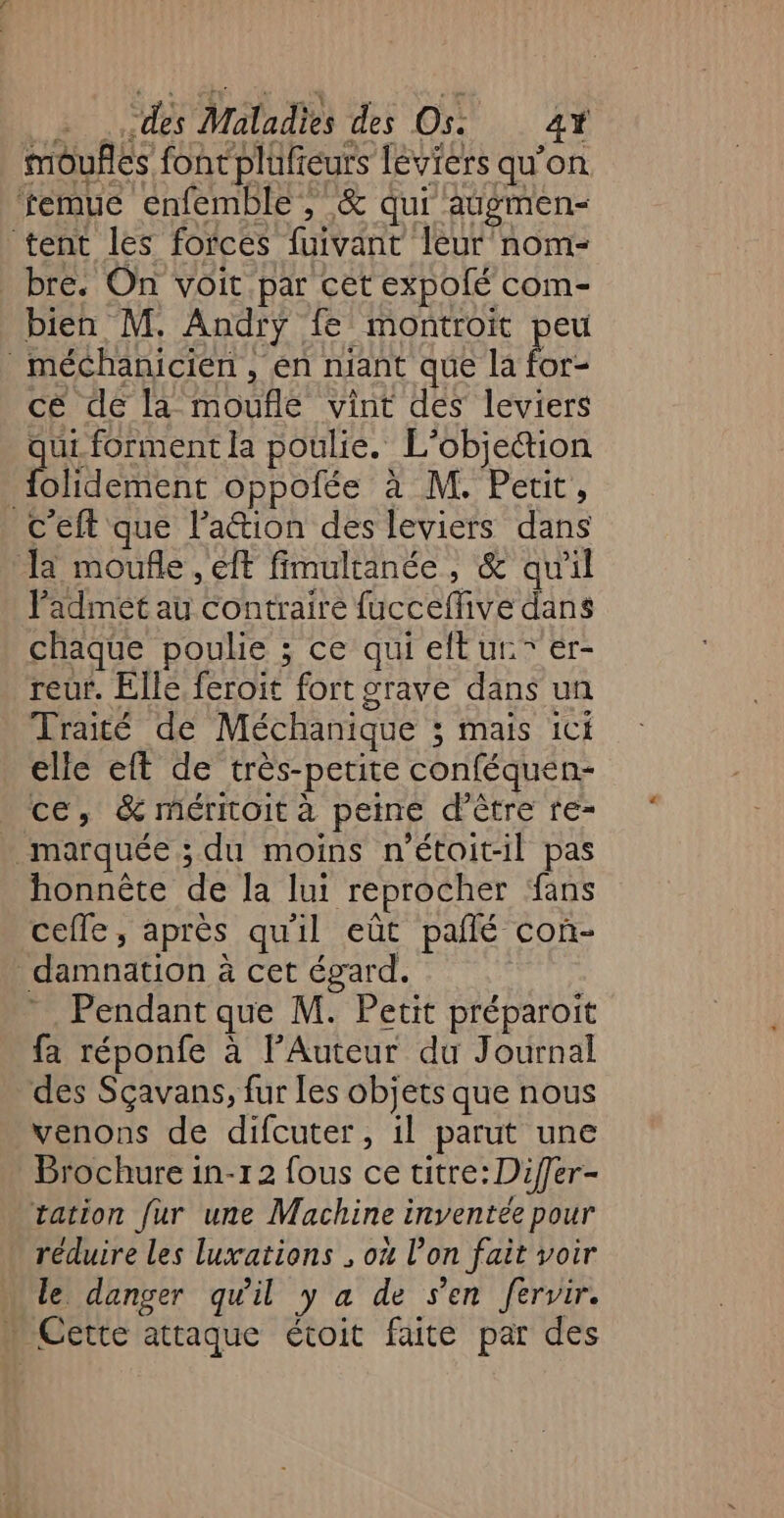 môufñles font plufeurs leviers qu’on temue enfemble , &amp; qui augmen- tent les forces fuivant leur nom- bre. On voit par cet expolé com- bien M. Andry fe montroit peu _ méchanicien, en niant que la for- cé de la moufle vint des leviers qui forment la poulie. L’objettion {olidement oppofée à M. Petit, c'eft que l’attion des leviers dans a moufle , eff fimultanée , &amp; qu'il l'admet au contraire fucceffive dans chaque poulie ; ce qui eftur” er- reur. Elle feroit fort grave dans un Traité de Méchanique ; mais ici elle eft de très-petite conféquen- ce, &amp; méritoit à peine d’être re- marquée ; du moins n'étoit-il pas honnête de la lui reprocher fans cefle, après qu'il eût pañlé con- damnation à cet égard. Pendant que M. Petit préparoit fa réponfe à l’Auteur du Journal des Sçavans, fur les objets que nous venons de difcuter, il parut une Brochure 1n-12 fous ce titre: Differ- tation fur une Machine inventée pour réduire les luxations ; où l’on fait voir … le danger qu'il y a de sen fervir. … Cette attaque étoit faite par des