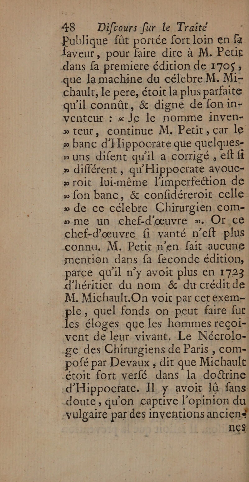 Publique fût portée fort loin en fa faveur, pour faire dire à M. Petit dans fa premiere édition de 170$ ; que la machine du célebre M. Mi- chault, le pere, étoit la plus parfaite qu'il connût, &amp; digne de fonin- venteur : « Je le nomme inven- »teur, continue M. Petit, car le » banc d’Hippocrate que quelques- »uns difent qu'il a corrigé , eft fi » différent , qu'Hippocrate avoue- »roit lui-même l’imperfection de » fon banc, &amp; confidéreroit celle # de ce célebre Chirurgien com- »me un chef-d'œuvre ». Or ce chef-d'œuvre fi vanté n’eft plus connu. M. Petit n’en fait aucune mention dans fa feconde édition, parce qu'il n’y avoit plus en 1723 d’héritier du nom &amp; duwcréditde M. Michault.On voit par cetexem- le, quel fonds on peut faire fur Le éloges que les hommes reçoi- vent de leur vivant. Le Nécrolo- .ge des Chirurgiens de Paris , com- pofé par Devaux ; dit que Michault étoit fort verfé dans la doë&amp;trine d’Hippocrate. Il y avoit là fans doute, qu'on captive opinion du -vulgaire par des inventions anciené nes