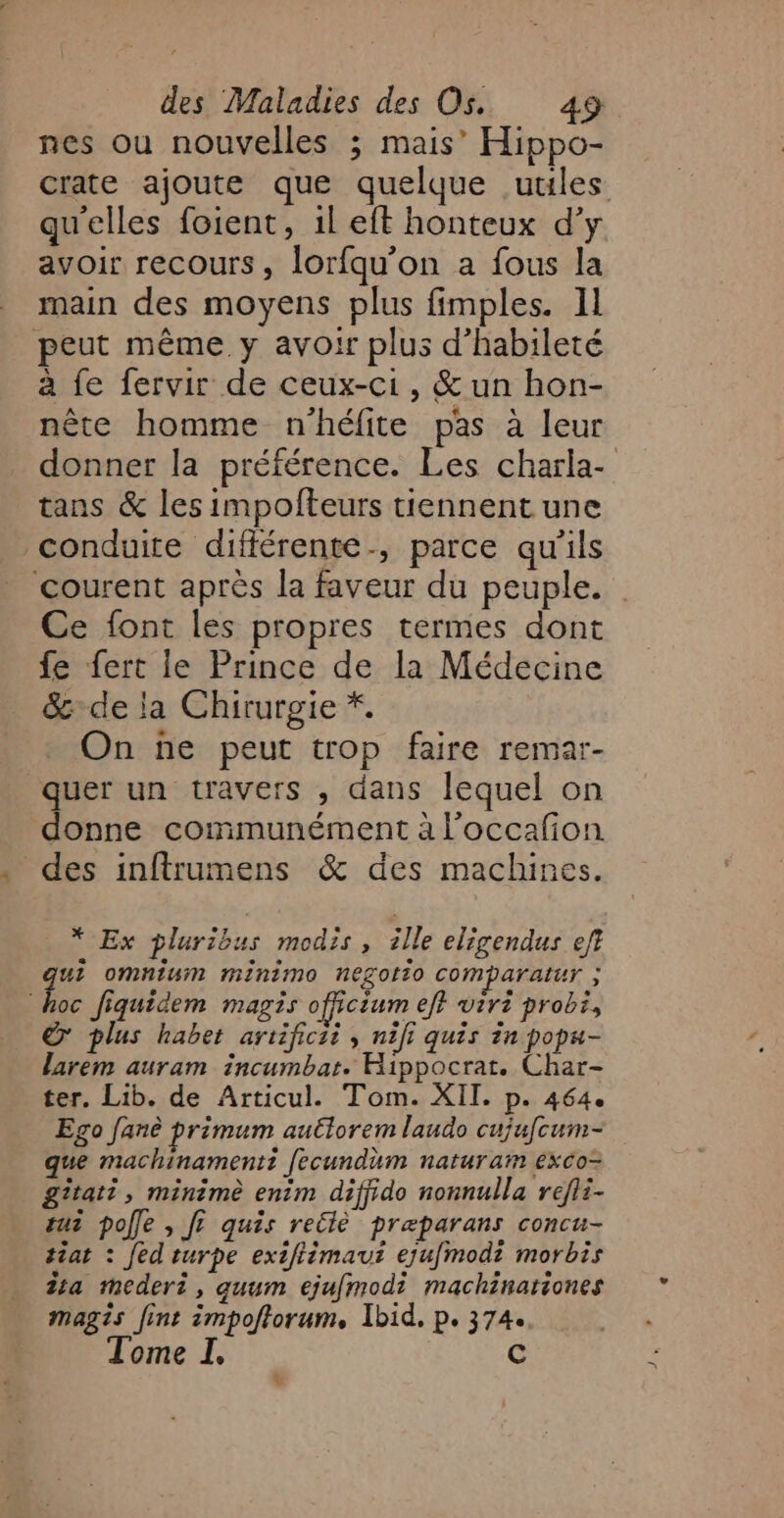 nes ou nouvelles ; mais’ Hippo- crate ajoute que quelque utiles qu'elles foient, 1l eft honteux d’y avoir recours, lorfqu'on a fous la main des moyens plus fimples. 11 peut même y avoir plus d’habileté à fe fervir de ceux-ci, &amp; un hon- nête homme n'héfite pas à leur tans &amp; les impofteurs tiennent une conduite différente, parce qu'ils courent après la faveur du peuple. Ce font les propres termes dont fe fert le Prince de la Médecine &amp;:de la Chirurgie *. On ñe peut trop faire remar- quer un travers , dans lequel on donne communément à l’occafion des inftrumens &amp; des machines. * Ex pluribus modis, ille eligendus ef? ui omnium mIniMmo NeLOII0 COMPATAIUT ; he fiquidem magis officium ef} virt probi, © plus habet artificii , nifi quis in popa- larem auram incumbar. Hippocrat. Char- ter. Lib. de Articul. Tom. XII. p. 464. Ego fanè primum autlorem laudo cujufcum- que machinamentt fecundum naturam éxco= gîtati, minimè enim diffido nonnulla refli- ut pole , f? quis retlè præparans concu- tiat : fed turpe extfièmaut eju[modi morbis ia mMmederi, quum ejufmodi machinationes magis fint impoftorum, Ibid. p. 374. Tome I. C =