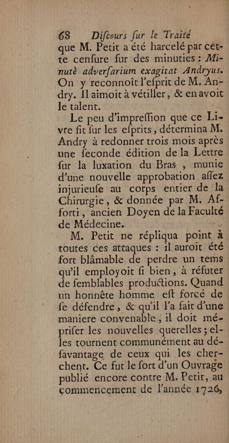 que M. Petit a été harcelé par cét- te cenfure fur des minuties: Mi- nutè adverfarium éxagitat Andryus. On y reconnoît l’efprit de M. An- dry. Il aimoit à vétiller, &amp; enavoit le talent. Le peu d’impreffion que ce Li- vre fit fur les efprits, détermina M. Andry à redonner trois mois après une feconde édition de la Lettre {ur la luxation du Bras , munie d’une nouvelle approbation aflez injurieufe au corps entier de la Chirurgie, &amp; donnée par M. Af- forti, ancien Doyen de la Faculté de Médecine. a M. Petit ne répliqua point à. toutés ces attaques : 1 auroit été fort blâmable de perdre un tems. qu'il employoit fi bien, à réfuter de femblables produ&amp;tions. Quand un honnête homme eft forcé de fe défendre, &amp; qu'il Fa fait d'une maniere convenable , 1l doit mé- prifer les nouvelles querelles ; el- les tournent communément au dé- favantage de ceux qui les cher- chent. Ce fut le fort d’un Ouvrage publié encore contre M. Petit, au commencement de l’année 1726,