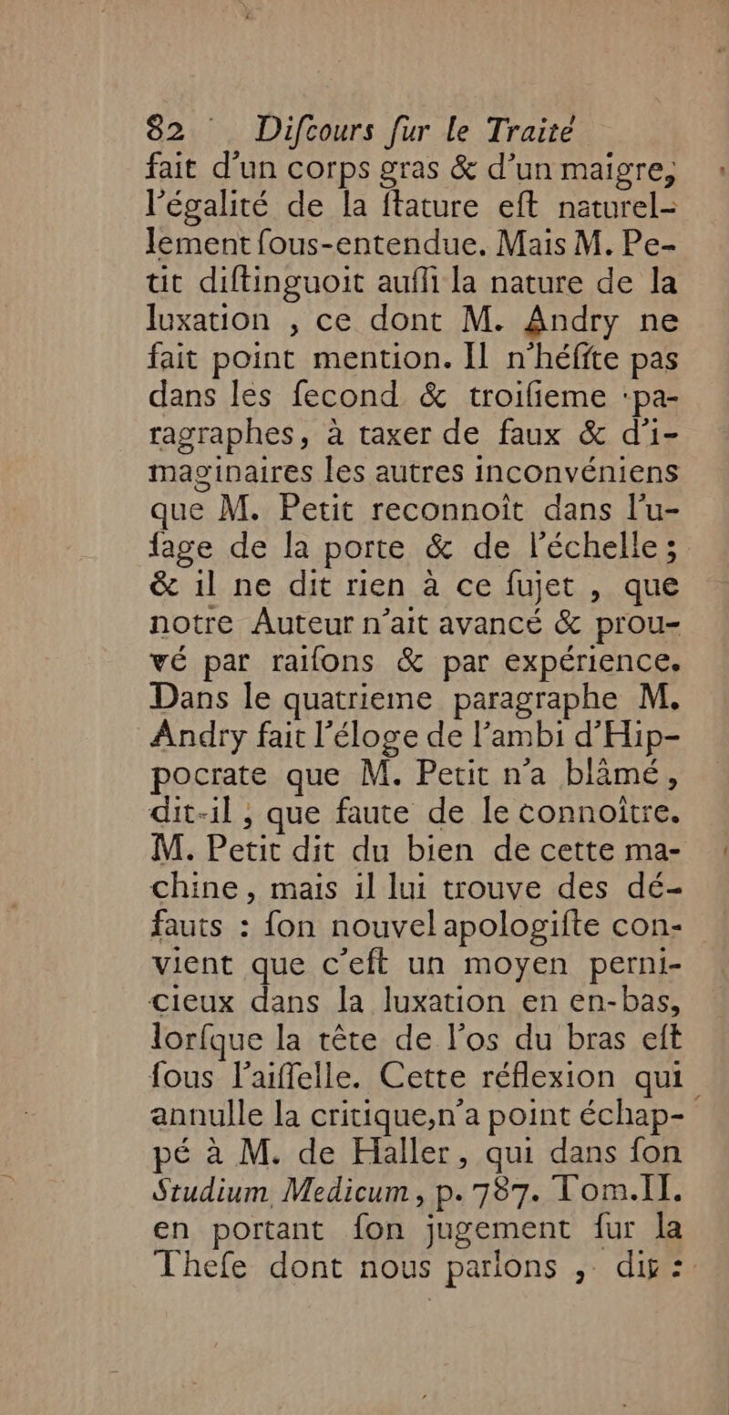 fait d’un corps gras &amp; d’un maigre, l'égalité de la ftature eft naturel- lement fous-entendue. Mais M. Pe- tit diftinguoit aufli la nature de la luxation , ce dont M. Andry ne fait point mention. Il n'héffte pas dans les fecond &amp; troifieme :pa- ragraphes, à taxer de faux &amp; d'i- maginaires les autres inconvéniens que M. Petit reconnoit dans l’u- &amp; 1l ne dit rien à ce fujet , que notre Auteur n'ait avancé &amp; prou- vé par rafons &amp; par expérience. Dans le quatrieme paragraphe M. Andry fait l'éloge de l’ambi d'Hip- pocrate que M. Perit n’a blâmé, dit-il , que faute de le connoitre. M. Petit dit du bien de cette ma- chine, mais 1l lui trouve des dé- fauts : fon nouvel apologifte con- vient que c'eft un moyen perni- cieux dans la luxation en en-bas, lorfque la tête de l'os du bras eft fous l’aiffelle. Cette réflexion qui pé à M. de Haller, qui dans fon Studium Medicum, p.787. Tom.Il. en portant fon jugement fur la