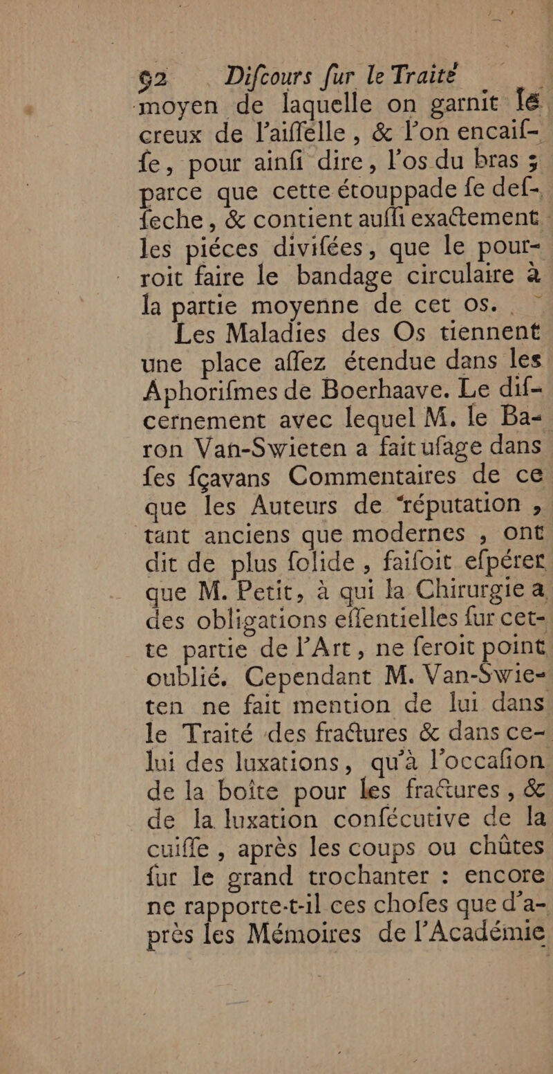 moyen de laquelle on garnit [é creux de l’aiffélle, &amp; l’on encaif- fe, pour ainfi dire, l'os du bras ; parce que cette étouppade fe def- feche , &amp; contient aufli exattement. les piéces divifées, que le pour- roit faire le bandage circulaire à la partie moyenne de cet os... Les Maladies des Os tiennent une place aflez étendue dans les Aphorifmes de Boerhaave. Le dif- cernement avec lequel M. le Ba ron Van-Swieten a fait ufage dans fes fçavans Commentaires de ce que les Auteurs de ‘réputation , tant anciens que modernes , ont dit de plus folide , faifoit efpérer ue M. Petit, à qui la Chirurgie a des obligations eflentielles fur cet- te partie de l’Art, ne feroit point oublié, Cependant M. Van-Swie- ten ne fait mention de lui dans le Traité des fraûures &amp; dans ce- lui des luxations, qu'à l'occañon de la boîte pour les fra&amp;ures , &amp; de la luxation confécutive de la cuiffe , après les coups ou chüûtes fur le grand trochanter : encore ne rapporte:t-il ces chofes que d’a- près les Mémoires de l’Académie