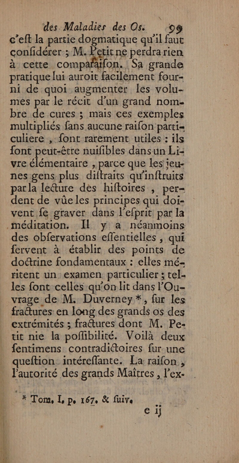 \, des Maladies des On 08 c’eft la partie dogmatique qu'il faut confidérer ; M. Petit ne perdrarien à cette compañäfon. Sa grande pratique lui auroit facilement four- ni de quoi augmenter les volu- més par le récit d'un grand nom. bre de cures ; mais ces exemples multipliés fans aucune raifon parti= culiere , font rarement utiles : ils font peut-être nuifibles dansun Li- vre élémentaire , parce que les ieu- nes gens plus diftraits qu'inftruits par la leéture dès hiftoires , per- dent de vûe les principes qui doi- vent fe graver dans l'efprit par la méditation. Il y a néanmoins des obfervations effentielles , qui fervent à établir des points de doctrine fondamentaux : elles mé- ritent un examen. particulier ; tel- les font celles qu'on lit dans l’'Ou- vrage de M. Duverney *, fur les fraures en long des grands os des extrémités ; fractures dont M. Pe- tit nie la pofhbilité. Voilà deux fentimens contradiétoires fur une queftion. intéreffante. La raifon , l'autorité des grands Maîtres , l’ex- _* Tom, L Pe 1670 &amp; five e ij