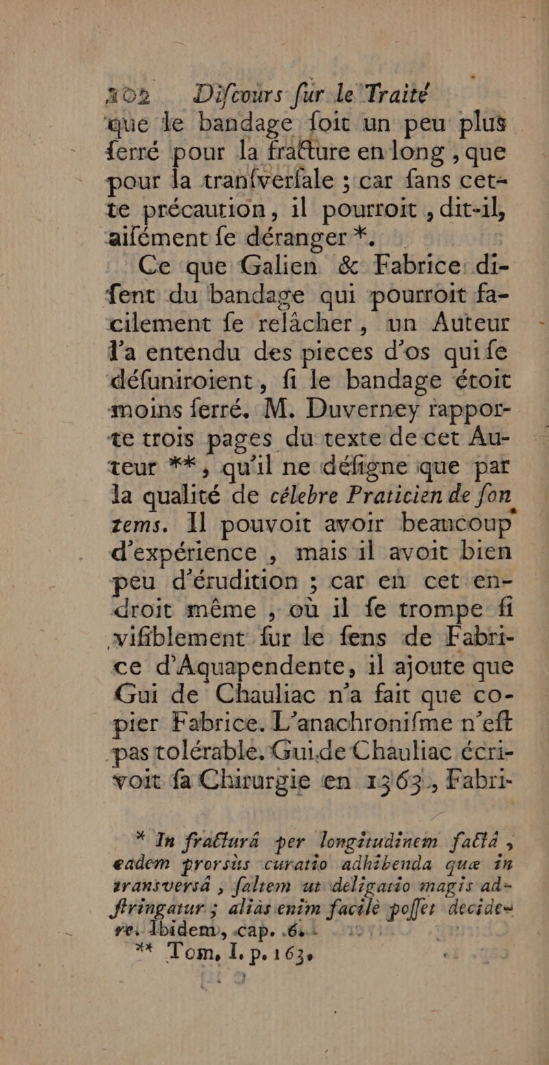 que le bandage foit un peu plus {erré pour la fratture en long , que pour la tranfverfale ; car fans cet- te précaution, il pourroit , dit-il, ‘aifément fe déranger *. Ce que Galien &amp; Fabrice: di- ent du bandage qui pourroit fa- cilement fe relâcher, un Auteur l’a entendu des pieces d'os quife défuniroient, fi le bandage étoit moins ferré, M. Duverney rappor- te trois pages du texte de cet Au- teur **, qu'il ne défigne que par la qualité de célebre Praticien de fon tems. Il pouvoit avoir beamcoup d'expérience , mais il avoit bien peu d'érudition ; car en cet en- droit même , où il fe trompe fi wifiblement fur le fens de Fabri- ce d'Aquapendente, 1l ajoute que Gui de Chauliac n'a fait que co- pier Fabrice. L’anachronifme n’eft pas tolérable. Guide Chauliac écri- voit fa Chirurgie en 1363, Fabri- * In frallurä per longitudinem faëtà , eadem prorsus curatio adhibenda que in eransuersä , faltem ut deligario magis ad- Sfiringatur ; alias enim facile poller decides Fe: Tbidem, Cape Gà: +