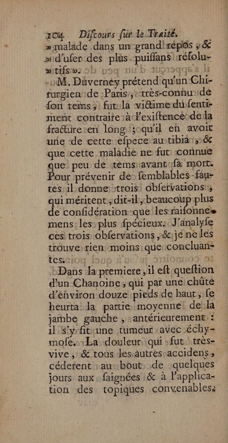 »malade dans un ‘grandirépoôs 3&amp; ssid'ufer des plus. -puiflans réfolu- wITIÉS 5: 90 us fus D 319) qqs &amp; | -1M. Düvernéy prétend qu'un Chi- furgien de :Paris’;:‘très-conhu:de fon tems; fut:la vidimedwfenti- ment contraire à Fexiftencé dela fra@türe-en long ;oqu'il eb avoit ‘une de cette efpece au tibia; que cette maladie ne fut: connue que peu de temsr:avant:fa mort. Pour ‘prévenir des femblables -fau- tes: il donne: trois obfervatiohs; qui méritent;dit-il,;beaucoup plus de confidération-que les raifonnes mens: les: plus fpécieux:. J'analyfe ces! trois obfervations ,&amp;:jé ne les trouve rien moins: que: concluan- TeS1104 1900 £ 3111001109: 97 Dans Ja premiere , il eft queftion d’un Chanoine; qui par une chûté d’éhviron douze pieds de haut fe heurta la partie moyenne dek jambe gauche , -antérieurement: : il S'y fitrune tumeur avec Échy- mofe,.La douleur: qui : fut: très- vive, &amp; tous Jessautres-accidens, céderent :au- bout. de quelques jours aux. faignées :&amp; à l’applica- tion des topiques, convenabless