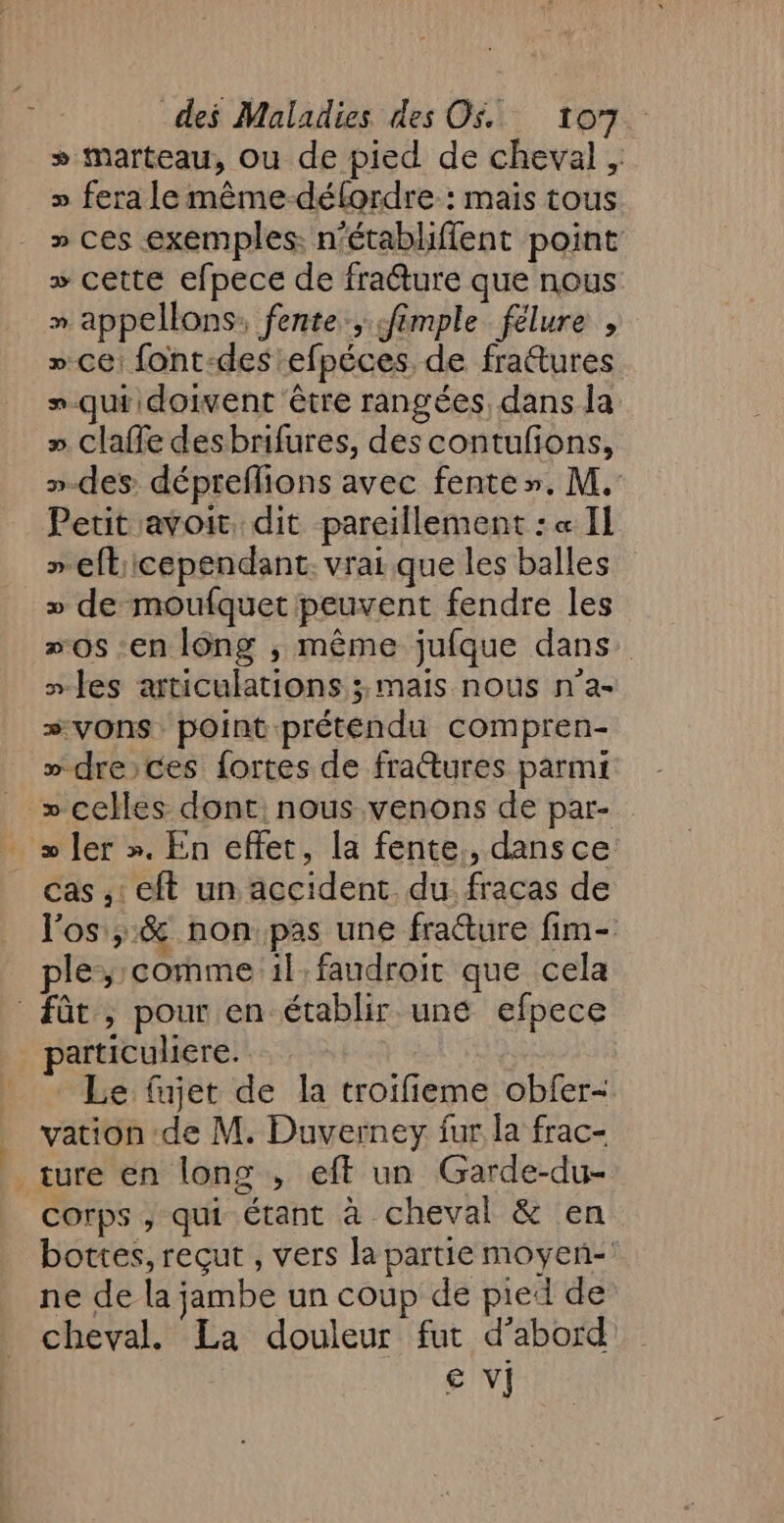 » marteau, ou de pied de cheval , » fera le même-défordre : mais tous » ces exemples: n'établiflent point + cette efpece de fra@ture que nous » appellons: fente, «fimple félure , » ce font-des efpéces de frattures »-qui doivent être rangées, dans la » claffe desbrifures, des contufions, »-des dépreflions avec fente». M. Petit avoit dit pareillement : « Il »efticependant. vrai que les balles » de moufquet peuvent fendre les »0s -en l6ng , même jufque dans. “les articulations ; mais nous n’a- #vOnSs point préténdu compren- » dreces fortes de frattures parmi » celles dont: nous venons de par- &gt; ler ». En effet, la fente, dans ce cas ,: eft un accident du fracas de l'os, &amp; non pas une fraéture fim- ple,; comme 1l:faudroit que cela fût , pour en établir une efpece particuliere. Le fujet de la troifieme obfer- vation de M. Duverney fur la frac- ture en long , eff un Garde-du- corps , qui Étant à cheval &amp; en bottes, reçut , vers la partie moyen- ne de la jambe un coup de pied de cheval. La douleur fut d’abord € vi