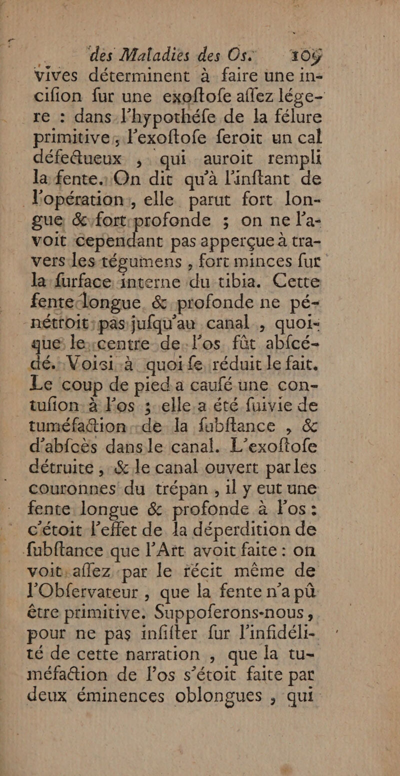 vives déterminent à faire une in- cifion fur une exoftofe aflez lége- re : dans l’hypothéfe de la félure primitive; l’exoftofe feroit un cal défetueux ; qui auroit rempli la fentes On dit qu'à l'inftant de l'opération:, elle parut fort lon- gue &amp;vfort profonde ; on ne l’a- voit cependant pas apperçue à tra- vers les tégumens , fort minces fut la: furface interne du tibia. Cette _fentedongue. &amp; profonde ne pé- -nétfoit;pas jufqu'au canal , quoi- que lexcentre de. l'os fût abfcé- dé, Voisi-à quoife réduit le fait. Le coup de pied a caufé une con- _tufion:à d'os ; elle.a été fuivie de tuméfattion de la fubftance , &amp; d'abfoës dansle canal. L’exoftofe détruite , «&amp; le canal ouvert parles couronnes du trépan , 1l y eut une fente longue &amp; profonde à l'os: cétoit l'effet de la déperdition de fubftance que l'Art avoit faite : on voit, aflez par le récit même de l'Obfervareur , que la fente n’a pû être primitive. Suppoferons-nous , pour ne pas infifter fur l'infidéli- té de cette narration , que la tu- méfaétion de los s’étoit faite par deux éminences oblongues ; qui