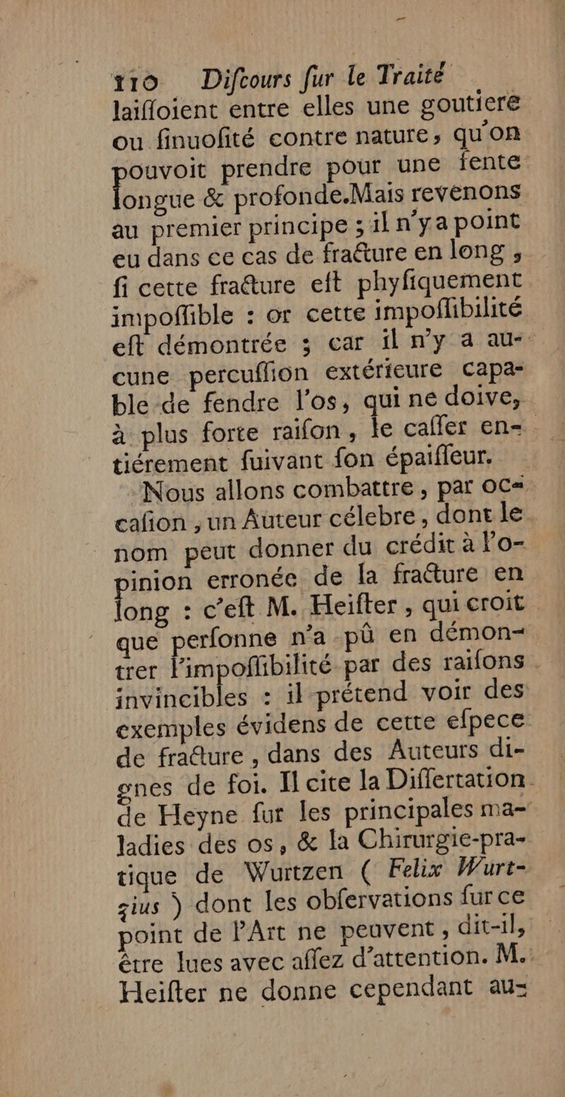 _ tro Difcours fur le Traité laifloient entre elles une goutiere ou finuofité contre nature, qu'on Faust prendre pour une fente ongue &amp; profonde.Mais revenons au premier principe ; il n'ya point eu dans €e cas de fraéture en long , fi cette fraêture eft phyfiquement impofhble : or cette impoflibilité eft démontrée 3; car il n'y a au- cune percuflion extérieure capa- ble de fendre l'os, qui ne doive, à plus forte raïfon, ke caffer en=. tiérement fuivant fon épaifleur. Nous allons combattre , par OC= cafñon , un Auteur célebre, dont le nom peut donner du crédit à Fo- inion erronée de Îa fratture en Robe . C’eft M. Heifter , qui croit que perfonne na pû en démon trer limpoñhbilité par des raifons . invincibles : il prétend voir des exemples évidens de cette efpece de fracture , dans des Auteurs di- gnes de foi. I cite la Differtation. de Heyne fur les principales ma- ladies des os, &amp; la Chirurgie-pra- tique de Wurtzen ( Felix Wurt- gius ) dont les obfervations fur ce point de PArt ne peuvent ; dit-1}, être lues avec affez d'attention. M. Heifter ne donne cependant au