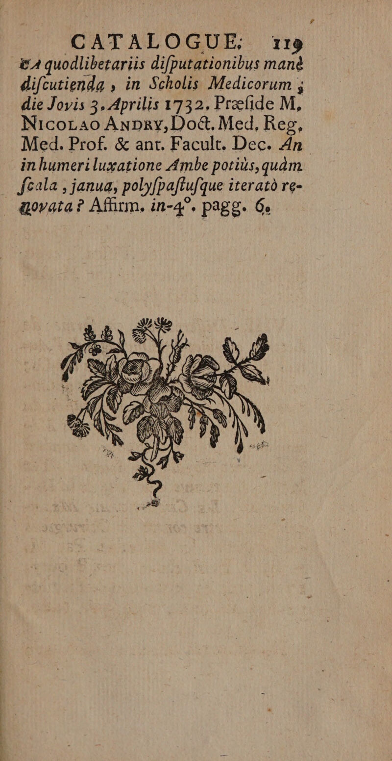 difcutienda , in Scholis Medicorum ; die Joyis 3, Aprilis 1732, Prælide M, Nicocao AnDry,Doë&amp;, Med, Reg, Med. Prof. &amp; ant. Facult. Dec. An in humeriluxatione Ambe porius,quam fcala , janua, polyfpaftufque iteratù re- aovata ? Affirm, in-4°, pagg. Ge E AUS N (| BL lo AS X À ) 7 « UNS  AN NN EN nn At . LT “Sté +# 4