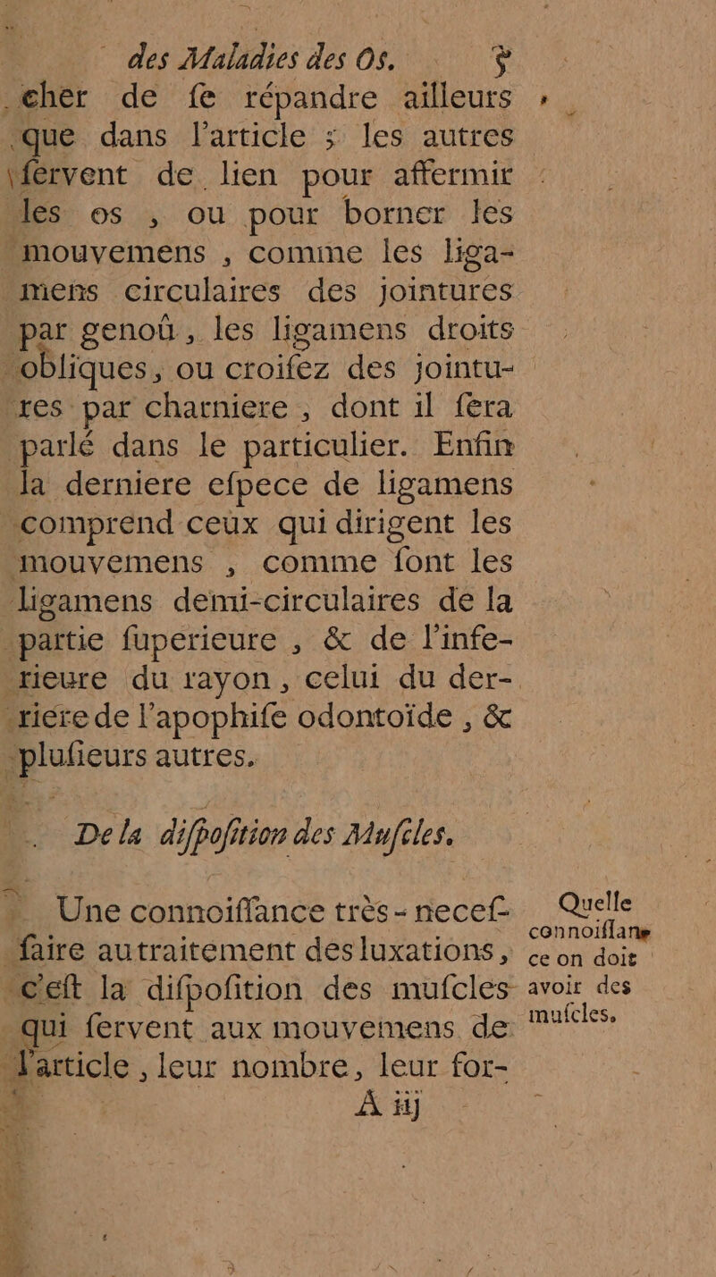 cher de fe répandre ailleurs ue dans l'article ; les autres 4 de lien pour affermir les os ; ou pour borner les -mouvemens , comine les liga- mens circulaires des dites par genoù , les ligamens droits res par charniere , dont il {era parlé dans le particulier. Enfin la derniere efpece de ligamens comprend ceux qui dirigent les mouvemens , Cconime ont les _ligamens demi-circulaires de la partie fuperieure , &amp; de l'infe- _reure du rayon, celui du der- «rire de l'apophife odontoïde , &amp; _plufieurs autres. .… Dela difpofition des Mufiles. Une connoiflance très - necef- “faire autraitement desluxations, qui fervent aux mouvemens de l'article, leur nombre, leur for- D À ii] Quelle cennoiflane ce on doit avoir des mufcles,