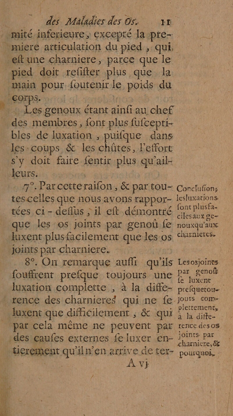 mité inferieure, excepté la pre- eftune charniere, parce que le pied doit refifter plus que la main pour {outenir le poids du Sops- 8 membres, {ont plus fufcepti- bles de luxation , puifque dans les coups &amp; les chûtes, l’efort sy doit faire fentit plus qu'ail- Jeurs. 7°.Parcetté raion &amp; par tou- tes celles que nous avons rappor- tées ci - deflus ; il eft démontré que les os joints par genoû fe luxent plusfacilement que les os joints par charniere. 8°. On remarque auffr qu “ls fouffrent prefque toujours une luxation complette , à la diffe- rence des charnieres qui ne fe: Juxent que difficilement ; &amp; qui par cela même ne peuvent par des caufes externes fe luxer en- : Berement qu'ilwen arrive de tet- Av} Conclufions lesluxations font plusfa- cilesaux ge- nouxqu'aux charnieres, Lesosjoints par genoû fe fuxent prefquetou… jouts com plettement, à fa diffe- - rence des0S joints par charnie re, 8% pourques, :